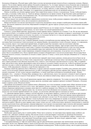 безопасны и безвредны. (Русский народ любит баню и потому наставления автора относятся более к немецкому племени. (Примеч..
перев.)). Тем не менее паровые ванны требуют большой осторожности. То, что может принести пользу больному при осторожном и
правильном применении, то же самое при небрежности может здорового сделать больным. Кто, например, сейчас же после паровой
ванны выйдет, предварительно не остыв, на свежий воздух, тот может заболеть, и даже смертельно. Пусть это замечание
насторожит, а не вызовет страх. Повторяю, что в правильном употреблении воды нет ни малейшей опасности.
Нужны ли вообще для лечения паровые ванны? Для стирки белья нужна и теплая, и холодная вода. Теплая, чтобы растворить
всю грязь, а холодная, чтобы смыть ее. Такой же процесс совершается и во время лечения. И при болезнях нужно растворить и
удалить из крови все негодное, все испорченные соки. Это достигается посредством теплоты. После этого нужно укрепить и
закалить тело. Это достигается посредством холода.
Поэтому каждое тело должно содержать определенное количество тепла, чтобы успешно совершать свою работу. В здоровом
теле достаточно природного тепла, оно не нуждается в увеличении его.
Всякое же больное тело весьма чувствительно к недостатку внутреннего тепла, которое и необходимо пополнить каким-либо
путем. Для многих пациентов достаточно обертываний и компрессов; другим гораздо лучшую услугу в этом отношении оказывают
паровые ванны.
В чем заключается правильное применение паровых ванн9 Ответить на этот вопрос нелегко. Я привожу здесь только свои
опыты и сознаюсь откровенно в самом начале, что часто менял этот способ применения воды.
Сначала я, следуя общей практике, предпочитал полные паровые ванны и применял их в течение 13 лет. Но так как ожидаемых
результатов не было, то я изменил способ. В течение трех лет я менял три раза, пока, наконец, не пришел к заключению, что лучше
всего применять паровые ванны не ко всему телу разом, а к отдельным частям его и к тому же предельно умеренно. И вот уже
многие годы я поступаю так и получаю отличнейшие результаты.
Здесь я должен, однако, несколько распространиться.
Лет 30 тому назад стали и у нас, в южной Германии, входить в употребление русские паровые бани. Так как многие семьи не в
состоянии были пользоваться этими полезными для здоровья банями, находившимися только в больших городах, то и придумали,
как я полагаю, вместо этого известный паровой ящик, который должен был оказывать такое же потогонное действие.
И я заказал себе подобный паровой ящик с дверью для входа и с отверстием наверху, через которое можно было удобно
высовывать голову. Пары входили в ящик извне, и пациент или вообще всякий пожелавший вспотеть стоял или сидел внутри
ящика и с тихим смирением смотрел на находившийся перед ним термометр. На шею повязывался сухой платок, чтобы
препятствовать выходу пара; голова покрывалась мокрыми компрессами для охлаждения, тогда как все тело в течение 10—15
минут было в сильнейшем поту. После паровой ванны следовало обливание всего тела или же полная ванна. Когда нужно было
больному вспотеть сильнее, я заставлял его входить в ящик 2 раза по 15 минут, а затем делать быстрое обмывание по 1/2 минуты
каждый раз.
Такая полная паровая ванна казалась мне замечательно хорошей; меня только удивляло, почему результаты не были так же
хороши. Особенно зимою дело это было очень затруднительно. Горячий пар в несколько минут окутывал равномерно все тело со
всех сторон и вызывал в нем обильное выделение пота, а вместе с тем и большую чувствительность к холоду. Мне, по крайней
мере, всегда было очень трудно предохранить кожу после ванны от холодного зимнего воздуха так, чтобы не пострадало ни одно
местечко на коже и чтобы не причинить более или менее продолжительных страданий, иногда очень сильных. Я перепробовал
многое, чтобы предупредить опасность, и еще больше передумал о том.
Однажды зимой мне пришлось быть в Мюнхене; я страдал довольно сильным катаром. Случайно здесь попалась мне в руки
газета, где на последней странице превозносилось до небес чудотворное действие русских паровых бань. Между прочим, было
сказано следующее: «Стоит только один раз попробовать: от одной такой бани излечивается сильнейший катар». «Нужно
проверить это»,— подумал я. Отыскал бани, выпарился там, и, действительно, после этого русского лечения от моего катара не
осталось и следа. Однако не надолго! Едва прошло 5-0 часов, как появился новый катар, гораздо сильнее того, что я оставил в
русской бане.
«Вот что! - подумал я. - Этот способ применения паровых ванн, вероятно, неправилен. Это я вижу на самом себе. II возможно
ли применять к больному, ослабленному человеку средство, пугающее даже здорового крепкого человека? Очевидно, с больным
нужно в данном случае обходиться иначе».
Дальнейшие исследования и опыты привели меня к убеждению, что то же положение, которое имеет общее значение во всех
случаях применения воды, остается в силе и здесь, при паровом лечении, а именно: чем умереннее применение, тем оно лучше.
Самым умеренным применением я называю самое простое и наиболее щадящее тело. Никогда я не стану (например, для
согревания тела) употреблять паровую ванну там, где вполне достаточно обливания или полуванны; никогда не стану изнурять и
мучить все тело полною паровой ванной в тех случаях, где достаточно действия пара на отдельные его части.
Т.е. применяя паровые ванны, я держусь золотой середины: не насиловать природу, а помогать ей, заставляя ее при помощи
незначительных средств действовать самостоятельно себе на пользу. Вот мое правило. И все мои паровые ванны применяются
только к отдельным частям тела; но при этом каждая из них действует и на все тело. В этом именно и заключается большое их
преимущество перед другими. Пар действует только на больные части тела, совершенно не задевая, не ослабляя здоровых частей.
Здоровое тело сохраняет при этом все свои силы и как бы отдыхает в то время, когда больная часть, подверженная действию пара,
находится в работе. Многие из моих паровых ванн служат только для того, чтобы подготовить организм к водолечению и, пожалуй,
сделать водолечение более действенным, повышая природное тепло внутри тела вдыханием пара и помогая действующим снаружи
способам применения воды. Очень редко приходится применять какой-либо вид паровых ванн отдельно от другого способа
самостоятельно.
Необходимые меры предосторожности относительно охлаждения тела, одевания, движения указаны в специальном описании
отдельных паровых ванн.
Необходимо предостеречь еще от одной ошибки. Очень часто случается, что некоторые виды паровых ванн, особенно для
головы и ног, действуют особенно хорошо. Они весьма сильно и легко растворяют и выделяют из организма болезненные
продукты и нравятся многим пациентам. Но дут-то и заключается опасность: больные злоупотребляют добром, слишком часто
пользуются такими ваннами, чем и причиняют большой вред своему здоровью. Во всем следует держаться меры — пусть это
обратится в правило. Приведу здесь для примера несколько случаев.
У выздоравливающего от тифа или какой-нибудь другой тяжелой болезни существуют еще значительные застои крови в
некоторых частях тела. Паровые ванны в таком случае были бы очень полезны, и именно умеренные и легкие для головы или ног,
потому что здесь мы имеем дело с малокровным и ослабевшим индивидуумом. Чтобы потушить спичку, мне не нужен кузнечный
 