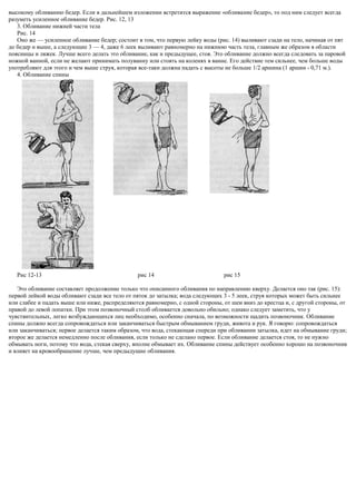 высокому обливанию бедер. Если в дальнейшем изложении встретится выражение «обливание бедер», то под ним следует всегда
разуметь усиленное обливание бедер. Рис. 12, 13
3. Обливание нижней части тела
Рис. 14
Оно же — усиленное обливание бедер; состоит в том, что первую лейку воды (рис. 14) выливают сзади на тело, начиная от пят
до бедер и выше, а следующие 3 — 4, даже 6 леек выливают равномерно на нижнюю часть тела, главным же образом в области
поясницы и ляжек. Лучше всего делать это обливание, как и предыдущее, стоя. Это обливание должно всегда следовать за паровой
ножной ванной, если не желают принимать полуванну или стоять на коленях в ванне. Его действие тем сильнее, чем больше воды
употребляют для этого и чем выше струя, которая все-таки должна падать с высоты не больше 1/2 аршина (1 аршин - 0,71 м.).
4. Обливание спины
Рис 12-13 рис 14 рис 15
Это обливание составляет продолжение только что описанного обливания по направлению кверху. Делается оно так (рис. 15):
первой лейкой воды обливают сзади все тело от пяток до затылка; вода следующих 3 - 5 леек, струя которых может быть сильнее
или слабее и падать выше или ниже, распределяются равномерно, с одной стороны, от шеи вниз до крестца и, с другой стороны, от
правой до левой лопатки. При этом позвоночный столб обливается довольно обильно; однако следует заметить, что у
чувствительных, легко возбуждающихся лиц необходимо, особенно сначала, по возможности щадить позвоночник. Обливание
спины должно всегда сопровождаться или заканчиваться быстрым обмыванием груди, живота и рук. Я говорю: сопровождаться
или заканчиваться; первое делается таким образом, что вода, стекающая спереди при обливании затылка, идет на обмывание груди;
второе же делается немедленно после обливания, если только не сделано первое. Если обливание делается стоя, то не нужно
обмывать ноги, потому что вода, стекая сверху, вполне обмывает их. Обливание спины действует особенно хорошо на позвоночник
и влияет на кровообращение лучше, чем предыдущие обливания.
 