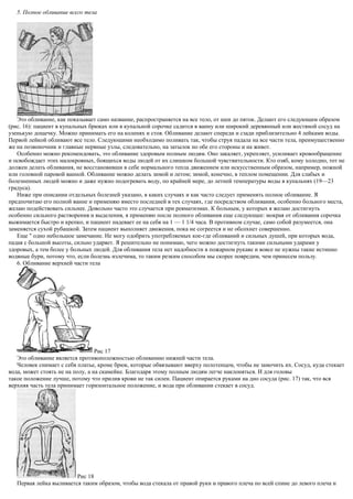 5. Полное обливание всего тела
Это обливание, как показывает само название, распространяется на все тело, от шеи до пяток. Делают его следующим образом
(рис. 16): пациент в купальных брюках или в купальной сорочке садится в ванну или широкий деревянный или жестяной сосуд на
узенькую дощечку. Можно принимать его на коленях и стоя. Обливание делают спереди и сзади приблизительно 4 лейками воды.
Первой лейкой обливают все тело. Следующими необходимо поливать так, чтобы струя падала на все части тела, преимущественно
же на позвоночник и главные нервные узлы, следовательно, на затылок но обе его стороны и на живот.
Особенно можно рекомендовать, это обливание здоровым полным людям. Оно закаляет, укрепляет, усиливает кровообращение
и освобождает этих малокровных, боящихся воды людей от их слишком большой чувствительности. Кто озяб, кому холодно, тот не
должен делать обливания, не восстановивши в себе нормального тепла движением или искусственным образом, например, ножной
или головной паровой ванной. Обливание можно делать зимой и летом; зимой, конечно, в теплом помещении. Для слабых и
болезненных людей можно и даже нужно подогревать воду, по крайней мере, до летней температуры воды в купальнях (19—23
градуса).
Ниже при описании отдельных болезней указано, в каких случаях и как часто следует применять полное обливание. Я
предпочитаю его полной ванне и применяю вместо последней в тех случаях, где посредством обливания, особенно больного места,
желаю подействовать сильнее. Довольно часто это случается при ревматизмах. К больным, у которых я желаю достигнуть
особенно сильного растворения и выделения, я применяю после полного обливания еще следующее: мокрая от обливания сорочка
выжимается быстро и крепко, и пациент надевает ее на себя на 1 — 1 1/4 часа. В противном случае, само собой разумеется, она
заменяется сухой рубашкой. Затем пациент выполняет движения, пока не согреется и не обсохнет совершенно.
Еще " одно небольшое замечание. Не могу одобрить употребляемых кое-где обливаний и сильных душей, при которых вода,
падая с большой высоты, сильно ударяет. Я решительно не понимаю, чего можно достигнуть такими сильными ударами у
здоровых, а тем более у больных людей. Для обливания тела нет надобности в пожарном рукаве и вовсе не нужны такие истинно
водяные бури, потому что, если болезнь излечима, то таким резким способом мы скорее повредим, чем принесем пользу.
6. Обливание верхней части тела
Рис 17
Это обливание является противоположностью обливанию нижней части тела.
Человек снимает с себя платье, кроме брюк, которые обвязывают вверху полотенцем, чтобы не замочить их. Сосуд, куда стекает
вода, может стоять не на полу, а на скамейке. Благодаря этому полным людям легче наклоняться. И для головы
такое положение лучше, потому что прилив крови не так силен. Пациент опирается руками на дно сосуда (рис. 17) так, что вся
верхняя часть тела принимает горизонтальное положение, и вода при обливании стекает в сосуд.
Рис 18
Первая лейка выливается таким образом, чтобы вода стекала от правой руки и правого плеча по всей спине до левого плеча и
 