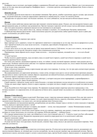 рук и ног.
Камфарное масло получают, растворяя камфару в деревянном (Низший сорт оливкового масла. (Примеч. ред.) или миндальном
масле до тех пор, пока она не растворится. Камфарное масло — отличное средство для втирания при ревматизме, болях в спине и
ломоте в костях.
Капуста кислая
Это целебное средство всем известно и заслуживает внимания. При ожогах, ушибах и различных других случаях, при сильном
жаре, для размягчения ран, я советую прикладывать примочки из свежей капусты, только что взятой из бочки.
Для крестьян это средство имеет тем большее значение, что легко добывается, так как находится вблизи каждого жилья.
Квасцы
По своим едким свойствам квасцы пригодны при гниющих злокачественных ранах. Я видел, как они воспрепятствовали даже
распространению рака, не особенно еще развившегося. Против гниющих и вросших ногтей следует всегда действовать квасцами.
Для этого рана посыпается порошком квасцов или же смачивается их раствором.
Рану, очищенную от гноя, дикого мяса и пр., квасцы стягивают и осушают, что способствует быстрому заживлению.
Слабый раствор квасцов представляет также испытанное средство для укрепления слабых кровоточащих десен и давно уже
служит полосканием для зубов в горла.
Костяной порошок
Всегда я готовлю себе порошок трех сортов:
1.Черный порошок.
Беру хорошую кость здорового, только что зарезанного животного и накаливаю ее до тех пор, пока она не превратится в уголь.
Этот черный костяной уголь надо мелко истолочь - и порошок, простейший и безвредный, готов.
2.Белый порошок.
Следует жечь кости до тех пор, пока они не примут вида жженой извести. Собственно, это уже и есть известь, так как другие
соли, входящие в состав костей, находятся теперь в них в наименьшем количестве.
Пережженные таким образом кости следует также истолочь — получается порошок, похожий на мел — это и есть белый
порошок.
3.Серый порошок.
Чтобы получить серый порошок, надо составить смесь из одной части черного, одной части белого порошка и одной части
толченых крупинок белого ладана.
Кто читал мои заметки, касающиеся порошка из мела, тот поймет, почему костяной порошок занимает такое видное место в
моей аптеке. Особенно замечательное действие этот порошок оказывает при сильном упадке сил, после тяжких болезней, вообще
при ослабленном состоянии организма.
Я сам не раз этому удивлялся.
Может показаться неясным, почему я приготовляю три сорта этого порошка. А потому, что эти три сорта соответствуют разным
степеням слабости больного.
Выздоравливающим для укрепления организма, а также детям, которые плохо растут или по неизвестным причинам увядают,
как растение (к таким я причисляю главным образом страдающих английской болезнью), необходимо принимать ежедневно одну-
две щепотки черного порошка в воде или в пище.
Больному, организм которого плохо и медленно действует, у которого желудок плохо переваривает, а кровообращение в
плохом состоянии, следует давать белый порошок.
Серый порошок с примесью ладана дается таким больным, у которых внутренние сосуды находятся в ослабленном состоянии.
Теперь мы знаем секрет черного, белого и серого порошка, о котором так много говорят и спорят и который так известен всем
больным.
Я мог бы разбогатеть благодаря этому порошку. Я в принципе осуждаю всякие секретные средства и принадлежу к тем,
которые называют это шарлатанством, но мои средства не боятся света; каждый может исследовать их и выбрать себе наилучший
из них.
Крапива (Urtica dioica L.)
Крапива — самое непопулярное из растений. Некоторые люди с чересчур нежными нервами ощущают боль уже при одном ее
имени. Справедливо ли это? Недавно я слышал, что один странствующий учитель, кажется, в Богемии, написал о крапиве и ее
значении целую брошюру; и на самом деле, для знатока крапива имеет большую цену.
Свежесорванная или высушенная крапива, употребленная для настойки, очищает грудь и легкие от слизи и желудок от вредных
веществ, выводя их преимущественно с мочой.
Сильнее листьев крапивы действует ее корень, как свежий — летом, так и высушенный — зимою. Начинающаяся водянка
может быть побеждена настоем крапивного корня.
Для очищения крови от гнилостных соков хорошо летом есть крапиву, сваренную, как шпинат, а также щи и клецки из крапивы,
которые не только питательны, но и полезны для здоровья. В Италии крапива — любимое блюдо.
Кто страдает ревматизмом и не знает, как избавиться от него, пусть каждый день по 2—3 минуты гладит или бьет себя свежей
крапивой по больным местам. Неприятное ощущение розги сменится скоро радостью от ее целительного действия.
Красное сандаловое дерево
Из порошка сандалового дерева приготовляют красную краску, но его можно также найти в каждой аптеке.
Я делаю настой смеси этого растения с белой омелой, а именно: беру ложку омелы и две щепотки сандалового порошка. Этим
действие усиливается.
Липовый цвет (Tilia qrandifolia)
Как и отвар бузинного цвета, самое известное потогонное средство. Я лично всегда против всяких средств, вызывающих пот
насильственным образом, но липовый цвет я охотно употребляю, так как он вполне заменяет пар, вызывающий потение. Против
хронического кашля, скопления мокрот в легких и дыхательном горле, против болей в животе, происходящих от засорения почек,
 