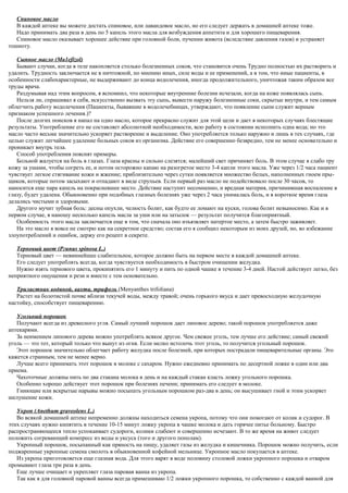 Спиновое масло
В каждой аптеке вы можете достать спиновое, или лавандовое масло, но его следует держать в домашней аптеке тоже.
Надо принимать два раза в день по 5 капель этого масла для возбуждения аппетита и для хорошего пищеварения.
Спиновое масло оказывает хорошее действие при головной боли, пучении живота (вследствие давления газов) и устраняет
тошноту.
Сыпное масло (Ма1еfizol)
Бывают случаи, когда в теле накопляется столько болезненных соков, что становится очень Трудно полностью их растворить и
удалить. Трудность заключается не в ничтожной, по мнению иных, силе воды и ее применений, а в том, что иные пациенты, в
особенности слабохарактерные, не выдерживают до конца водолечения, иногда продолжительного, уничтожая таким образом все
труды врача.
Раздумывая над этим вопросом, я вспомнил, что некоторые внутренние болезни исчезали, когда на коже появлялась сыпь.
Нельзя ли, спрашивал я себя, искусственно вызвать эту сыпь, вывести наружу болезненные соки, скрытые внутри, и тем самым
облегчить работу водолечения (Пациенты, бывавшие в водолечебницах, утверждают, что появление сыпи служит верным
признаком успешного лечения.)?
После долгих поисков я напал на одно масло, которое прекрасно служит для этой цели и дает в некоторых случаях блестящие
результаты. Употребление его не составляет абсолютной необходимости, всю работу в состоянии исполнить одна вода; но это
масло часто весьма значительно ускоряет растворение и выделение. Оно употребляется только наружно и лишь в тех случаях, где
целью служит легчайшее удаление больных соков из организма. Действие его совершенно безвредно, тем не менее основательно и
проникает внутрь тела.
Способ употребления пояснят примеры.
Больной жалуется на боль в глазах. Глаза красны и сильно слезятся; малейший свет причиняет боль. В этом случае я слабо тру
кожу за ушами, чтобы согреть ее, и потом осторожно капаю на разогретое место 3-4 капли этого масла. Уже через 1/2 часа пациент
чувствует легкое стягивание кожи и жжение; приблизительно через сутки появляется множество белых, наполненных гноем пры-
щиков, которые потом засыхают и отпадают в виде струпьев. Если первый раз масло не подействовало после 30 часов, то
наносится еще пара капель на покрасневшее место. Действие наступит несомненно, и вредная материя, причинившая воспаление в
глазу, будет удалена. Обыкновенно при подобных глазных болезнях уже через 2 часа унималась боль, и в короткое время глаза
делались чистыми и здоровыми.
Другого мучит зубная боль: десны опухли, челюсть болит, как будто ее ломают на куски, голова болит невыносимо. Как и в
первом случае, я наношу несколько капель масла за уши или на затылок — результат получится благоприятный.
Особенность этого масла заключается еще в том, что сначала оно изъязвляет натертое место, а затем быстро заживляет.
На это масло я вовсе не смотрю как на секретное средство; состав его я сообщил некоторым из моих друзей, но, во избежание
злоупотреблений и ошибок, держу его рецепт в секрете.
Терновый цвет (Ргunus spinosa L.)
Терновый цвет — невиннейшее слабительное, которое должно быть на первом месте в каждой домашней аптеке.
Его следует употреблять всегда, когда чувствуется необходимость в быстром очищении желудка.
Нужно взять тернового цвета, прокипятить его 1 минуту и пить по одной чашке в течение 3-4 дней. Настой действует легко, без
неприятного ощущения и рези и вместе с тем основательно.
Трилистник водяной, вахта, трифоль (Menyanthes trifoliana)
Растет на болотистой почве вблизи текучей воды, между травой; очень горького вкуса и дает превосходную желудочную
настойку, способствует пищеварению.
Угольный порошок
Получают всегда из древесного угля. Самый лучший порошок дает липовое дерево; такой порошок употребляется даже
аптекарями.
За неимением липового дерева можно употреблять всякое другое. Чем свежее уголь, тем лучше его действие; самый свежий
уголь — это тот, который только что вынут из огня. Если мелко истолочь этот уголь, то получится угольный порошок.
Этот порошок значительно облегчает работу желудка после болезней, при которых пострадали пищеварительные органы. Это
кажется странным, тем не менее верно.
Лучше всего принимать этот порошок в молоке с сахаром. Нужно ежедневно принимать по десертной ложке в один или два
приема.
Чахоточные должны пить по два стакана молока в день и на каждый стакан класть ложку угольного порошка.
Особенно хорошо действует этот порошок при болезнях печени; принимать его следует в молоке.
Гниющие или вскрытые нарывы можно посыпать угольным порошком раз-два в день; он высушивает гной и этим ускоряет
шелушение кожи.
Укроп (Anethum graveolens L.)
Во всякой домашней аптеке непременно должны находиться семена укропа, потому что они помогают от колик и судорог. В
этих случаях нужно кипятить в течение 10-15 минут ложку укропа в чашке молока и дать горячее питье больному. Быстро
распространяющееся тепло успокаивает судороги, колики слабеют и совершенно исчезают. В то же время на живот следует
положить согревающий компресс из воды и уксуса (того и другого пополам).
Укропный порошок, посыпанный как пряность на пищу, удаляет газы из желудка и кишечника. Порошок можно получить, если
поджаренные укропные семена смолоть в обыкновенной кофейной мельнице. Укропное масло покупается в аптеке.
Из укропа приготовляется еще глазная вода. Для этого варят в воде половину столовой ложки укропного порошка и отваром
промывают глаза три раза в день.
Еще лучше очищает и укрепляет глаза паровая ванна из укропа.
Так как я для головной паровой ванны всегда примешиваю 1/2 ложки укропного порошка, то собственно с каждой ванной для
 