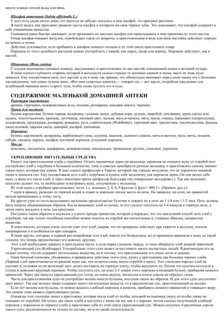 шести ложках теплой воды или вина.
Шалфей аптечный (Salvia officinalis L.)
У кого есть садик около дома, тот никогда не забудет посадить в нем шалфей, это красивое растение.
Я часто видел, как прохожие срывали листы шалфея и натирали им свои черные зубы. Это доказывает, что шалфей содержит в
себе очищающие вещества.
Гноящиеся раны быстро заживают, если промывать их настоем шалфея или прикладывать к ним примочки из этого настоя.
Отвар шалфея очищает желудок, освобождает горло от мокроты, а приготовленная в воде или вине настойка действует хорошо
на печень и почки.
Действие усиливается, если прибавить к шалфею немного полыни и из этой смеси приготовить отвар.
Порошок из этого целебного растения можно употреблять с пищей, как перец, сахар или корицу. Порошок действует, как и
настой.
Шиповник (Rosa canina)
С плодов шиповника снимают кожицу, высушивают и приготовляют из нее настой, очищающий почки и мочевой пузырь.
Я знаю одного глубокого старика, который в молодости сильно страдал от мочевых камней и песка, часто не зная, куда
деваться. Ему посоветовали пить этот настой, и он к нему так привык, что обязательно выпивает перед сном чашку его с большим
наслаждением, чем самое лучшее вино. «Вот мои спиртные напитки,— говорит он,— вот масло, потребное ежедневно для
ослабевшей машины моего старого тела, чтобы снова пустить его в ход».
СОДЕРЖИМОЕ МАЛЕНЬКОЙ ДОМАШНЕЙ АПТЕКИ
Тинктуры (настойки):
арники, горечавки, можжевеловых ягод, полыни, розмарина, цикория дикого, черники.
Травы для настоев:
бузина карликовая, бузина черная, валерьяна, гусиные лапки, дубовая кора, дудник, зверобой, земляника, зерна смолы или
ладана, золототысячник, крапива, легочница, липовый цвет, мальва, мать-и-мачеха, мята, омела, очанка, первоцвет (скороспелка),
подорожник, проскурняк, розмарин, ромашка, рута, слабительное (Wuhlhuber), терновый цвет, трилистник, тысячелистник, фиалка,
хвощ полевой, царская свеча, цикорий, шалфей, шиповник.
Порошки:
бузины карликовой, валерьяны, верблюжьего сена, дудника, квасцов, льняного семени, мать-и-мачехи, мела, мяты, полыни,
сабура, сандала, укропа, шалфея; костяной порошок, угольный порошок.
Масла:
анисовое, гвоздичное, камфарное, можжевеловое, миндальное, прованское, рутное, спиковое, укропное.
УКРЕПЛЯЮЩИЕ ПИТАТЕЛЬНЫЕ СРЕДСТВА
Рецепт для приготовления хлеба с отрубями. Отдать пшеничное зерно на мельницу, приказав не очищать муку от отрубей (кто
употребляет хлеб с отрубями в большом количестве, тому я советую приобрести ручную мельницу и приготовлять самому именно
такую муку, которая ему нужна. Я знал одного профессора в Тироле, который так страдал желудком, что не переносил никакой
пищи и лишился сил. Ему посоветовали есть хлеб с отрубями и купить себе мельничку для перемола зерна. Он сам молол себе
муку, а жена его пекла хлеб, и через некоторое время профессор благодаря ему совершенно выздоровел.). Так как мельники
неохотно делают это, то необходимо осматривать муку, получаемую с мельницы.
Из этой муки с отрубями приготовляют тесто, т.е. всыпают 2, 4, 6, 9 фунтов (1 фунт= 409,5 г. (Примеч. ред.).)
* муки в крынку, разводят ее горячей водой и ставят в довольно теплое место на ночь. Ни закваски, ни соли, ни пряностей
нельзя примешивать к этому тесту.
На другое утро из теста выделывают маленькие продолговатые булочки и сажают их в печь на 1 1/4 или 1 1/2 часа. Печь должна
быть нагрета обыкновенным образом. Когда вынимают хлеб из печки, то его следует опустить на 3-4 минуты в горячую воду, а
затем опять посадить в печь для просушки.
Поступать таким образом я научился у одного приора трапистов, который утверждал, что это наилучший способ печь хлеб с
отрубями, так как только подобным способом можно извлечь из отрубей все питательные и, главным образом, сахаристые
вещества.
Я знаю многих, которые очень охотно едят этот хлеб, уверяя, что он прекрасно действует при тяжести в желудке, плохом
пищеварении и в особенности при геморрое.
Я знаю других, которые, в первый раз попробовав этот хлеб, нашли его безвкусным, но со временем привыкли к нему до такой
степени, что теперь предпочитают его всякому другому.
Этот хлеб необходимо держать в прохладном месте, и если корка слишком тверда, то надо обвернуть хлеб мокрой тряпочкой.
Укрепляющий суп (Kraftsuppe). Употребление этого супа может осчастливить много несчастных людей. Я рекомендую его не
только потому, что он содержит питательные вещества, но и потому, что приготовление его очень легко и дешево.
Один богатый господин, убедившись в прекрасном действии этого супа, купил у крестьянина два больших черных хлеба.
(Черный хлеб приготовляется из ржаной муки так, что остается очень много отрубей в муке). Этот господин изрезал хлеб на
кусочки и, положив их на железный лист, велел поставить на горячую плиту, чтобы высушить их. Потом эти кусочки истолкли в
ступке в довольно крупный порошок. Чтобы получить суп, он клал 2-3 ложки этого порошка в кипящий бульон, прибавляя немного
пряностей. Через три минуты укрепляющий суп готов; он очень вкусен, питателен и почти совсем не образует газов.
Часто для приготовления супа он употреблял молоко вместо бульона, поступая таким же образом. И для этого супа достаточно
двух минут. Так как молоко также содержит много питательных веществ, то я предпочитаю суп, приготовленный на молоке.
Если нет молока или бульона, то можно всыпать хлебный порошок в кипяток, прибавить немного пряностей и говяжьего жиру.
Это можно тоже назвать укрепляющим супом.
Однажды этот господин зашел к крестьянке, которая пекла хлеб из полбы, похожей на пшеницу (муку из полбы также не
очищают от отрубей). Он купил два таких хлеба и поступил с ними так же, как и с черным, потом смешал полученный хлебный
порошок с порошком из черного хлеба и приготовил себе из этой смеси укрепляющий суп. Можно получить 6 различных сортов
такого супа, различающихся не только по составу, но и по своей питательности.
 