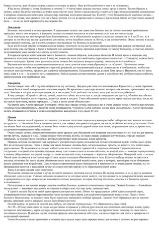 бывает колотье, жар области легких, кашель и позывы на рвоту. Наш же больной ничего этого не чувствовал.
Я бы велел обмывать этому больному в течение 3—4 часов через каждые полчаса спину, грудь и живот. Таким образом, я
думаю, можно было бы значительно унять неистовство огня. Затем я продолжал бы тушить его верх-ними и нижними компрессами
и мокрыми носками или платками повыше икр, смачивая последние каждый час. Если б у этого больного были здоровые легкие,—
а в данном случае, мне кажется, это так и было, потому что он во время самого сильного воспаления легких не чувствовал никакой
боли — то он, по всей вероятности, выздоровел бы.
Эпилепсия
Больных эпилепсией я не выслушиваю. Я спрашиваю только, как давно они больны, всегда ли они замечают приближение
припадка, какого они возраста, в хорошем ли еще состоянии находятся их умственные силы или же они в упадке.
Если ответы на все мои вопросы были благоприятны, что я обыкновенно встречал у молодых пациентов от 8 до 20 лет, то я
смотрел на эту болезнь как на судорожное состояние, нечто подобное пляске св. Витта, и как на излечимое. Очень многим я оказал
существенную помощь, как и таким, которые унаследовали эту болезнь от родителей.
Если же больной отвечал отрицательно на вопрос, чувствует ли он наступление припадков (признак упадка умственных сил),
если болезнь уже застарела и были, в большей или меньшей степени, признаки идиотизма, то такому больному, к счастью, обычно
не сознающему свое несчастье, я ничем не могу помочь.
Я старался прежде всего закалить такого больного, главным образом, хождением босиком. В летнее время я назначал ему
принимать холодные ванны не долее 1 минуты; зимою же вода для такой ванны (продолжительностью 1—2 минуты) должна быть
немного подогрета. Кроме того, раз в неделю он должен был надевать мокрую сорочку, смоченную в соленой воде.
Вызываемая часто последним применением воды сыпь лечится известным образом (см. ст. «Сыпи»). Напоминаю снова
молодым людям, чтобы они привыкли к простой, разумной, не изнеживающей одежде; девушкам же в особенности, чтобы они
оставили неестественное, вредное для здоровья зашнуровывание. Ежедневная пища должна быть проста. Напитков, как-то: вино,
пиво, кофе и т. п.— не следует пить совершенно. Работа должна соответствовать силам и способностям, особенно нужно избегать
переутомления или напряжения сил.
Лихорадка
Антон говорит мне: «Я с трудом взобрался на эту лестницу. Два раза уже падал от изнеможения. Кроме того, у меня страшная
головная боль и озноб попеременно с сильным жаром. По временам я чувствую колотье, которое, как молния, пронизывает все мое
тело. Замечаю я это уже некоторое время; но в последние 5—6 дней мне так плохо, что я уже не в силах работать».
Я ему советую: «Ступайте, Антон, домой, ложитесь сейчас же в постель и, когда совершенно согреетесь, обмойте вы себе все
тело холодной водой и, не вытершись, ложитесь снова в постель. Такое обмывание нужно делать через каждые два часа; когда же
вы сильно вспотеете, нужно переждать 1/2 часа и затем снова обмываться».
На третий день Антон приходит и говорит: «Мне уже гораздо лучше, несколько раз я очень сильно потел. Озноб и жар исчезли;
головные боли прекратились. Аппетит снова возвращается. Чувствую я себя хорошо, но все-таки утомленным». Антон продолжал
делать обмывания в течение 2 недель и совершенно выздоровел. Ему около 45 лет.
Лишаи
Многие тысячи людей страдают от лишаев; эти весьма тягостные паразиты и вампиры любят забираться под волосы на спине,
на груди и т. д. Но они не боятся дневного света и, как пиявки, внедряются на руках, на ногах, особенно же между пальцами. Сыпь
эта может быть наследственной, но может быть также и результатом дурной пищи или питья, разрушающих соки, и, кроме того,
следствием неправильного образа жизни.
Очень опасно лечить лишаи применением едких средств для обмывания или втирания (зеленое мыло и т.п:) или же для приема
внутрь (ртуть, мышьяк и т. п.). Лишаи можно этим вогнать вглубь; но такие лишаи, сидящие внутри кожи, гораздо опаснее
наружных, не говоря уже о том вреде, который причиняют коже сильные, едкие средства.
Правила лечения следующие: для наружного употребления нужно пользоваться только тепловатой водой, чтобы смыть грязь.
Все же остальное вредно. Пища и питье для таких больных должны быть легкоусвояемые, просты, но вместе с тем питательны,
укрепляющие. По возможности следует избегать кислого, соленого, пряностей и спиртных напитков. Применения воды
следующие: в первый день принять паровую ванну для головы и надеть испанский плащ, во второй день — ножную паровую ванну
и нижнее обертывание, на третий поутру — снова испанский плащ, а вечером — короткое обертывание. Четвертый день — отдых.
Пятый день оставаться в постели и через 2 часа делать холодные обмывания всего тела. Если что-нибудь мешает оставаться в
постели, то можно без этого делать обмывание всего тела холодной водой утром, днем и вечером, всякий раз после обмывания
делать движения или же работать. Сила и частота применений воды уменьшается в зависимости от уменьшения лишаев, т.е. от
прекращения выпотов и выделения нечистых соков изнутри наружу и от образования новой кожи.
Здесь я должен сделать одно замечание.
Разделение лишаев на мокрые и сухие не имеет никакого значения для их лечения. По моему мнению, и то, и другое название
обозначает одно и то же. Сухими лишаями называются те, которые менее мокнут, так что жидкость на поверхности кожи высыхает
и превращается в струп, мокрыми же называются сильно мокнущие, которые поэтому тягостнее, опаснее и с большим трудом
излечиваются.
Последствия от вогнанных внутрь лишаев (вообще больных, ядовитых соков) очень серьезны. Тяжкие болезни — ближайшее
последствие — вызывают медленное истощение и смерть или, что еще хуже, сумасшествие.
У одного теолога было на левой щеке правильное круглое пятно. Пятно это представляло собой один сплошной струп,
покрывавший голое мясо и открывавшийся часто на некоторое время для выделения нескольких капель гноя. Лицо у этого
больного было полное, на голове у него было несколько маленьких гнойных прыщей. Пациент этот обращался уже ко многим
врачам, принимал много лекарств, но все было безрезультатно.
На мой вопрос, не ранил ли он себя как-нибудь, он отвечал отрицательно. Это образовалось само собой.
Лет 20—30 тому назад многие люди искусственно открывали у себя на руке или на ноге источник, настоящую клоаку (рану,
которая не залечивалась), через которую организм выделял все негодное для него, все вредные соки: поэтому-то такое место
постоянно гноилось. В данном случае сильная природа сама проложила себе путь, сделала отверстие для этого и прикрыла его
подходящей крышкой.
Этому больному я велел принимать в течение двух недель через день паровую ванну для головы и столько же раз паровую
 