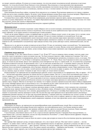 не сможет доносить ребенка. Я утешил ее и подал надежду, что если она начнет пользоваться водой, организм ее настолько
окрепнет, что тогда уж ей нечего будет бояться в этом отношении. Она утешилась и стала выполнять мои предписания.
Сначала она стала использовать самые легкие способы закаливания; постепенно она все более и более привыкала к сильнейшим
закаливающим применениям воды и остановилась, наконец, на полу- и полных ваннах. В течение 3 лет она родила трех здоровых,
сильных детей.
Одна женщина больна была тифом; головные боли доводили ее до отчаяния. Родственники привезли ее из города в деревню,
чтобы она могла здесь спокойно умереть. Ко всему этому бедная женщина должна была скоро сделаться матерью. Обратились ко
мне за советом; я порекомендовал делать короткие обертывания, что немедленно и было исполнено.
Головные боли стали слабее. Чтобы быть более уверенными, родственники спросили врача, прежде пользовавшего больную,
полезно ли делать обертывание. Он отвечал, что первое обертывание вызовет преждевременные роды. Между тем пока этот ответ
был получен, успели уже сделать 6 обертываний.
Тифозная больная выздоровела и родила благополучно здорового ребенка.
Воспаление мозга
Применения воды для лечения следующие: нужно обернуть ноги до колен платками, смоченными в воде с уксусом. Если ноги
холодны, то нужно сначала смочить платок в теплой воде. Если платки на ногах приблизительно через полчаса или час сделаются
очень горячими, то их нужно смочить в холодной воде и снова наложить.
Точно так же нужно обернуть и руки, по крайней мере до локтей, и в общем следует делать то же самое, что и с ногами; затем
можно накладывать нижний компресс, причем через каждые 3/4 часа его нужно смачивать в холодной воде. Если жар
продолжается, следует все вышеуказанное делать несколько дольше. Для удаления жара можно приложить к животу вдвое
сложенный грубый платок, смоченный в воде; таким образом кровь отвлекается к животу. К голове ничего не прикладывать, кроме
повязки на лоб, смачиваемой в холодной воде через каждые полчаса. Еще лучше действует платок, повязанный на шею, или же
шаль.
Причем ни то, ни другое не должно оставаться на месте более 3/4 часа, не смоченное снова в холодной воде. Эти применения,
попеременно употребляемые, не допустят усилиться воспалению и ускорят его конец. Внутрь лучше всего принимать свежую воду,
но немного, самое большее одну-две ложки, лучше почаще. Вместо воды можно принимать еще отвар верблюжьего сена.
Страдание мозга, тяжелое
Один пивовар, 33 лет, был тяжело болен в течение 11 лет. В мае 1877 года он однажды утром, вставая с постели, вдруг упал
почти без чувств и пролежал в таком состоянии часа два. Это было началом тяжелого тифа, длившегося 6 месяцев. Уже тогда
начались у него ежедневные головокружения, рвоты и обмороки. Головокружение начиналось стучанием в мозгу, и он падал. Это
состояние продолжалось от 5 до 10 минут и повторялось ежедневно 5—8—10 раз. После этих 6 месяцев он опять стал способен к
труду, но только на два месяца. После этого припадки стали повторяться так часто и с такой силой, что. он должен был следующие
8 месяцев оставаться в постели. В продолжение этих 11 лет он ежегодно должен был по 6—8 месяцев лежать в постели. Болезнь
настолько усилилась, что припадки головокружения и обмороков даже и в промежуточное время повторялись 2—3 раза в день,
особенно после умственного напряжения, после быстрых движений, при всяком поворачивании головы. Перед припадком всегда
было стучание в голове, и, если он даже с силой хватался в комнате за стол или на дворе за дерево, то его так бросало туда и сюда,
что он, наконец, падал на землю. Сознание он при этом не терял, но только ничего не видел.
В продолжение 9 лет припадки всегда сопровождались рвотой; только в последний год это прекратилось. Все это время —10 1/2
лет — несчастный чувствовал давление на темени как бы от пудового камня. Уже лет 5 у него почти постоянный шум в ушах и
глухота правого уха. В течение 9 лет он никогда не мог уснуть больше чем на час-два вследствие чувства давления и тяжести в
голове. С мая 1886 года до октября 1887 года он пролежал в постели с самыми незначительными промежутками. X 1 врачей, у
которых он в продолжение своей долгой болезни лечился и из которых некоторые признали его неизлечимым, заставили его
принять массу лекарств. Многие из них были того мнения, что в черепе сделалась трещина вследствие какого-нибудь повреждения
(на голову пивовара прежде как-то упала бочка) и что с того времени на мозг давит осколок кости; это и вызывает самое страдание.
Некоторые же врачи считали это хроническим уплотнением мозговой оболочки.
Я же был того мнения, что он страдает сильным приливом крови к голове, и сообразно с этим я назначил ему следующие
применения воды: верхнее обливание, хождение по воде, обливание спины, обливание колен и бедер, паровая ножная ванна, а
также испанский плащ. Результаты этого лечения, продолжавшегося с 28 июля до 2 сентября, были превосходны. Уже на 5-й день
пациент не испытывал чувства давления в голове. На 2-й день был еще один припадок после продолжительного умственного
напряжения (писание письма), но это был уже последний припадок. С каждым днем ему становилось все лучше и лучше. В течение
следующих 4 недель он чувствовал себя как бы обновленным, так было ему легко и хорошо; зрение его тоже улучшилось, и он мог
уже спать почти всю ночь. Возвратившись домой совершенно здоровым, он все-таки продолжал делать одно из вышеуказанных
применений воды.
Душевная болезнь
Невозможно ни описать, ни перечислить все разнообразнейшие муки душевнобольных людей. Как в летнюю пору, в
сильнейший полуденный зной комары больше всего вертятся, так в разгоряченном мозгу этих бедных являются самые
безрассудные мысли. Одни ненавидят свое прежнее любимое занятие, другие не желают больше молиться. Одних одолевает
ненависть, ужас перед людьми, других — ненависть к самим себе, и они хотят лишить себя жизни.
У всех больных, посетивших меня за эти 35 лет, я всегда находил причину болезни. Страдание было наследственное, т.е.
существовало уже с детства в зародыше, или же оно обусловливалось болезнями *, а также образом жизни (Древние говорили,
здоровый дух живет только в здоровом теле.).
Во все время моей практики у меня не было ни одного случая, при котором не помогли бы естественные средства, примененные
правильно.
Вот пример: брат приводит сестру, которая утверждает, что у нее в груди злой дух. Она знает много о дьяволе — так она
говорила - но дьявол знает о ней все, даже все ее самые сокровенные мысли; он царствует, руководит и владеет ею. Брат ее глуп,
еще глупее священник, а глупее всех — врач. Почему? «Потому, что они все твердят мне, чтобы я выбросила бы все это из головы,
бросила бы свои глупости и слушалась бы их. Раз дьявол овладел кем-нибудь,— прибавила еще больная,— то голова уже теряет
власть». Трудно, право, передать, как эта больная была настроена против трех названных лиц.
 