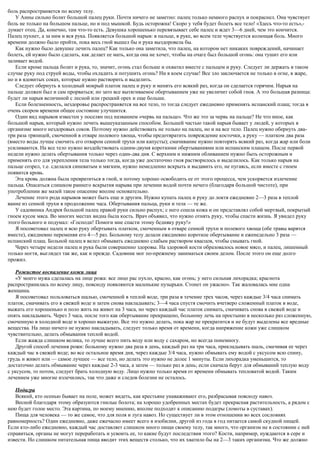 боль распространяется по всему телу.
У Анны сильно болит большой палец руки. Почти ничего не заметно: палец только немного распух и покраснел. Она чувствует
боль не только на большом пальце, но и под мышкой. Будь осторожна! Скоро у тебя будет болеть все тело! «Здесь что-то есть»,-
думает отец. Да, конечно, там что-то есть. Девушка хорошенько перевязывает себе палец и ждет 3—6 дней, чем это кончится.
Палец пухнет, а за ним и вся рука. Появляется большой нарыв: в пальце, в руке, во всем теле чувствуется колющая боль. Много
времени должно было пройти, пока весь гной вышел бы и рука выздоровела бы.
Как нужно было девушке лечить палец? Как только она заметила, что палец, на котором нет никаких повреждений, начинает
болеть, ей нужно было сделать, как делает ее мать, когда она не хочет, чтобы на очаге был большой огонь: она тушит его или
заливает водой.
Если кроме пальца болит и рука, то, значит, огонь стал больше и охватил вместе с пальцем и руку. Следует ли держать в таком
случае руку под струей воды, чтобы охладить и потушить огонь? Ни в коем случае! Все зло заключается не только в огне, в жаре,
но и в ядовитых соках, которые нужно растворить и выделить.
Следует обернуть в холодный мокрый платок палец и руку и менять его всякий раз, когда он сделается горячим. Нарыв на
пальце должен был и сам прорваться; но зато все вытягиваемое обертыванием уже не увеличит собой гноя. А это большая разница:
будет ли нарыв величиной с лесной или грецкий орех и еще больше.
Если болезненность, нездоровье распространяется на все тело, то тогда следует ежедневно применять испанский плащ; тогда в
очень скором времени общее состояние улучшится.
Один вид нарывов известен у поселян под названием «червь на пальце». Что же это за червь на пальце? Не что иное, как
большой нарыв, который нужно лечить вышеуказанным способом. Большей частью такой нарыв бывает у людей, у которых в
организме много нездоровых соков. Поэтому нужно действовать не только на палец, но и на все тело. Палец нужно обернуть два-
три раза тряпицей, смоченной в отваре полевого хвоща, чтобы предотвратить повреждение косточки, а руку — платком два раза
(вместо воды лучше смочить его отваром сенной трухи или капусты); смачивание нужно повторять всякий раз, когда жар или боли
усиливаются. На все тело нужно воздействовать одним-двумя короткими обертываниями или испанским плащом. После первой
недели нужно делать обертывания только через один-два дня. С верхним и нижним обливанием нужно быть осторожным и
применять его для укрепления тела только тогда, когда уже достаточно гноя растворилось и выделилось. Как только нарыв на
пальце созрел, т.е. сделался синеватым и мягким, нужно немедленно вскрыть и выдавить его, не пугаясь, если вместе с гноем
появится кровь.
Эта кровь должна была превратиться в гной, и потому хорошо освободить ее от этого процесса, чем ускоряется излечение
пальца. Опасаться слишком раннего вскрытия нарыва при лечении водой почти нечего (благодаря большой чистоте), при
употреблении же мазей такое опасение вполне основательно.
Лечение этого рода нарывов может быть еще и другим. Нужно купать палец и руку до локтя ежедневно 2—3 раза в теплой
ванне из сенной трухи в продолжение часа. Обертывания пальца, руки и тела — те же.
У садовника Андрея большой палец правой руки сильно распух; с него сошла кожа и он представлял собой мертвый, покрытый
гноем кусок мяса. Во многих местах видна была кость. Врач объявил, что нужно отнять руку, чтобы спасти жизнь. Я увидел руку
этого больного и подумал: «Господи! Помоги мне спасти этому бедняку руку!»
Я посоветовал палец и всю руку обертывать платком, смоченным в отваре сенной трухи и полевого хвоща (обе травы варятся
вместе), ежедневно переменяя его 4—5 раз. Больному телу делали ежедневно короткое обертывание и еженедельно 3 раза —
испанский плащ. Больной палец я велел обмывать ежедневно слабым раствором квасцов, чтобы смывать гной.
Через четыре недели палец и рука были совершенно здоровы. На здоровой кости образовалось новое мясо, и палец, лишенный
только ногтя, выглядел так же, как и прежде. Садовник мог по-прежнему заниматься своим делом. После этого он еще долго
прожил.
Рожистое воспаление кожи лица
«У моего мужа сделалась на лице рожа: все лицо рас пухло, красно, как огонь; у него сильная лихорадка; краснота
распространилась по всему лицу, повсюду появляются маленькие пузырьки. Стонет он ужасно». Так жаловалась мне одна
женщина.
Я посоветовал пользоваться шалью, смоченной в теплой воде, три раза в течение трех часов, через каждые 3/4 часа снимать
платок, смачивать его в свежей воде и затем снова накладывать; 3—4 часа спустя смочить вчетверо сложенный платок в воде,
выжать его хорошенько и поло жить на живот на 3 часа, но через каждый час платок снимать, смачивать снова в свежей воде и
опять накладывать. Через 3 часа, после того как обертывание прекращено, больному лечь на простыню в несколько раз сложенную,
смоченную в холодной воде и хорошо выжатую. Все это нужно делать, пока жар не прекратится и не будут выделены все вредные
вещества. На лицо ничего не нужно накладывать, следует только время от времени, когда напряжение кожи уже слишком
чувствительно, делать обмывания теплой водой.
Если жажда слишком велика, то лучше всего пить воду или воду с сахаром, но всегда понемногу.
Другой способ лечения рожи: больному нужно два раза в день, каждый раз на три часа, прикладывать шаль, смачивая ее через
каждый час в свежей воде; во все остальное время дня, через каждые 3/4 часа, нужно обмывать ему водой с уксусом всю спину,
грудь и живот или — самое лучшее — все тело, но делать это нужно не долее 1 минуты. Если лихорадка уменьшится, то
достаточно делать обмывание через каждые 2-3 часа, а затем — только раз в день; если сначала берут для обмываний теплую воду
с уксусом, то потом, следует брать холодную воду. Лицо нужно только время от времени обмывать тепловатой водой. Таким
лечением уже многие излечились, так что даже и следов болезни не осталось.
Подагра
Всякий, кто осенью бывает на поле, может видеть, как крестьяне унаваживают его, разбрасывая повсюду навоз.
Весной благодаря этому образуются гнилые болота; на хорошо удобренных местах будет прекрасная растительность, а рядом с
нею будет голое место. Эта картина, по моему мнению, вполне подходит к описанию подагры (ломоты в суставах).
Пища для человека — то же самое, что для поля и луга навоз. Но существует ли в этом отношении во всех сословиях
равномерность? Один ежедневно, даже ежечасно имеет всего в изобилии, другой из года в год питается самой скудной пищей.
Если кто-либо ежедневно, каждый час доставляет слишком много пищи своему телу, так много, что организм не в состоянии с ней
справиться, органы не могут переработать и усвоить ее, то какие будут последствия этого? Кости, например, нуждаются в сере и
извести. Но слишком питательная пища вводит этих веществ столько, что их хватило бы на 2—3 таких организма. Что же должно
 