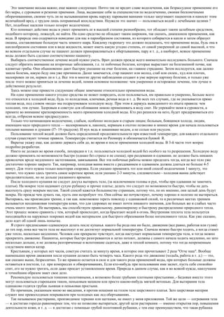 Это замечание весьма важно; еще важнее следующее. Ничто так не вредит славе водолечения, как безрассудное применение его
без меры, с суровыми и резкими приемами. Лица, выдающие себя за специалистов по водолечению, своими бесконечными
оборачиваниями, своими чуть ли не вызывающими кровь наружу паровыми ваннами только запугивают пациентов и наносят этим
величайший вред, с трудом лишь поправимый впоследствии. Неужели это значит — пользоваться водой с лечебными целями ?
Нет, подобные насилия только позорят водолечение.
Кто понимает действие воды и умеет применять ее в высшей степени разнообразно, тот обладает таким целебным средством,
подобного которому, пожалуй, не найти. Ни одно средство не обладает таким широким, так сказать, диапазоном применения, как
вода. В природе она содержится невидимо для нас в парообразном состоянии, из которого собирается в капли и затем образует
океаны, составляющие большую часть земного шара. Каждому гидропату это должно подсказать, что применение воды, будь она в
каплеобразном состоянии или в виде жидкости, может иметь какую угодно степень, от самой умеренной до самой высокой, и что
во всяком отдельном случае не пациент должен приноравливаться к обертываниям, пару и т. д., а наоборот, всякое применение
воды должно быть сделано соответственно пациенту.
Выбирать соответственное лечение водой нужно уметь. Врач должен прежде всего внимательно исследовать больного. Сначала
следует обратить внимание на вторичные заболевания, т.е. те побочные болезни, которые вырастают на болезненной почве, как
ядовитые грибы. Они обыкновенно дают быстрое указание на очаг болезни, на главное страдание. Затем исследуется, как далеко
зашла болезнь, какую беду она уже причинила. Далее замечается, стар пациент или молод, слаб или силен., худ или плотен,
малокровен ли он, нервен ли и т.д. Все эти и многие другие наблюдения создают в уме верную картину болезни, и только уже
после этого можно приняться за лечение водой, помня основное положение: чем умереннее и осторожнее лечение, тем лучше и
действеннее результат.
Здесь можно еще привести следующие общие замечание относительно применения воды.
Ни одно применение какого угодно средства не может повредить, если пользоваться, им правильно и умеренно, Больше всего
это относится к холодной воде, будь то колодезная, ключевая, речная вода и т. д. Во всех тех случаях, где не указывается прямо
теплая вода, под словом «вода» мы подразумеваем холодную воду. При этом я держусь выведенного из опыта правила: чем
холоднее, тем лучше. Здоровым я советую для обливания зимою примешивать в воду снег. Не упрекайте меня в суровости, а
примите во внимание кратковременность моего применения холодной воды. Кто раз решился на него, будет придерживаться его
всегда, отбросив всякие предрассудки».
Только что начинающим водолечение, слабым, особенно молодым и старым лицам; больным, боящимся холода; людям,
имеющим мало природного тепла — малокровным и, наконец, нервным я охотно позволяю в зимнее время для начала пользоваться
теплыми ваннами и душами (l7- 19 градусов). И мух ведь я заманиваю медом, а не солью или уксусом.
Пользование теплой водой должно быть определенной продолжительности при известной температуре; для каждого отдельного
случая существуют точные правила. Температура считается по Реомюру и обозначается буквой R.
Вкратце укажу еще, как должно держать себя до, во время и после применения холодной воды. В 3-й части этот вопрос
подробно разработан.
Никто не должен во время озноба, лихорадки и т.н. пользоваться холодной водой без особого на то разрешения. Холодную воду
должно применять по возможности быстро (однако без страха и не спеша); при раздевании и одевании. не должно быть никаких
проволочек вроде медленного застегивания, завязывания. Все эти побочные работы можно проделать тогда, когда все тело уже
достаточно хорошо закрыто. Так, например, холодная ванна вместе с раздеванием и одеванием должна длиться не больше 4-5
минут. Для этого нужна только некоторая сноровка. Если указано применять тот или иной способ водолечения 1 минуту, это
значит, что нужно здесь тратить самое короткое время; если указано 2-3 минуты, следовательно - холодная ванна действует
продолжительнее, но не дольше указанного времени.
После холодного купания не следует досуха вытирать тело, (за исключением головы и рук, чтобы при одевании не замочить
платья). На мокрое тело надевают сухую рубашку и прочее платье; делать это следует по возможности быстро, чтобы не дать
высохнуть сразу мокрым местам. Такой способ кажется большинству странным, потому что, по их мнению, они целый день будут
мокры. Но прежде чем думать так, пусть они испробуют это. Они сейчас же почувствуют, почему хорошо и полезно не вытираться.
Вытираясь, мы производим трение, а так как. невозможно тереть повсюду с одинаковой силой, то в различных местах трением
вызывается неодинаковая температура кожи, что для здоровых не имеет почти никакого значения, для больных же и слабых часто
очень много значит, Не вытираясь, мы способствуем правильному, равномерному и быстрому распределению природного тепла.
Этот процесс можно сравнить с тем, который происходит, когда брызгают водой в огонь. Внутренняя теплота тела пользуется
находящейся на наружных покровах водой как материалом для быстрого образования более интенсивного тепла. Как уже сказано,
дело идет об одной лишь попытке.
Я строго предписываю одевшемуся делать после купанья. какого бы рода она ни было, движения (все равно, работая или гуляя)
до тех пор, пока все части тела не высохнут и не достигнут нормальной температуры. Сначала можно быстро ходить, а когда станет
уже тепло, несколько медленнее. Человек сам прекрасно чувствует, когда наступает нормальная температура тела, и тогда можно
прекратить движение. Пациенты, которые быстро разогреваются и легко потеют, должны с самого начала ходить медленно, но зато
несколько дольше, и не должны разгоряченные и вспотевшие садиться, даже в теплой комнате, потому что тогда непременным
следствием явятся катар.
Крестьянам, у которых нет часов, советую считать за минуту время, в которое они прочитывают 2 раза "Отче наш". Вообще
наименьшее время движения после купания должно быть четверть часа. Какого рода это движение (ходьба, работа и т. д.) — это,
как сказано выше, безразлично. Tо же правило остается в силе и для такого рода применений воды, при которых больные должны
оставаться в постели, т.е. при компрессах и обворачиваниях, Если кто-нибудь при пользовании ими заснет, пусть себе спокойно
спит, его не нужно трогать, если даже проедет установленное время. Природа в данном случае, как и во всякой нужде, наилучшим
и точнейшим образом знает свое дело.
Рекомендую пользоваться тонкими полотняными, а возможно более грубыми плотными простынями..- Бедняки вместо этого
могут пользоваться стареньким тиком, пеньковым мешком или просто какою-нибудь мягкой ветошью. Для вытирания тела
одинаково годятся грубая льняная и пеньковая простыни.
По причинам, указанным мною во введении, я против ношения на голом теле шерстяного платья. Зато шерстяная материя
служит мне превосходным покрывалом при холодных как лед обертываниях.
Так называемое растирание, производимое терками или щетками, не имеет у меня приложения. Той же цели — согревания тела
— я достигаю гораздо равномернее тем, что не позволяю вытираться; другой цели растирания — именно открытия пор, повышения
деятельности кожи, и т. д. — я достигаю с помощью грубой полотняной рубашки, с тем еще преимуществом, что такая рубашка
 