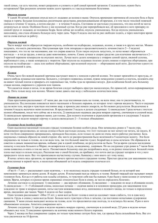 такой семьи, где есть чахотка, может разрушить и уложить в гроб самый крепкий организм. Следовательно, нужно быть
осторожным! При разумном лечении можно долго прожить и с наследственными болезнями.
Опухоль колена
У одной 30-летней девушки опухла нога от лодыжки до колена и выше. Опухоль временами причиняла ей сильную боль и была
тверда и горяча. Больная пользовалась различными средствами, рекомендованными ей врачами, и в том числе гипсовой повязкой
сначала в течение 12 недель, а потом еще раз — в течение 8 недель. Состояние ее настолько ухудшилось, что она ногой не могла
дотронуться до земли. Особенно болел у нее коленный сустав. Когда уже перепробовали все, ей приложили к ноге припарку из
сенной трухи от лодыжек до половины бедра. Боли сейчас же ослабли, опухоль уменьшилась. Когда опухоль уменьшилась
наполовину, она стала обливать больную ногу через день. Через 8 недель она могла уже свободно ходить, а через некоторое время
могла снова взяться за работу.
Опухоль костей
Часто вокруг кости образуется твердая опухоль, особенно на подбородке, лодыжках, колене, а также и в других местах. Можно
подумать, что кость увеличилась. Наступающая при этом лихорадка и продолжительность лечения (часто 2—3 недели)
показывают, что это не так маловажно, как это сперва кажется. Если такую опухоль запустить, то легко может образоваться
костоеда — и тогда трудно, а иногда даже невозможно, помочь. Самое лучшее и скорое средство для излечения заключается в 2—
3-кратной перемене компрессов на опухших местах. Лучше всего делать компрессы с отваром сенной трухи, овсяной соломы,
верблюжьего сена, а также компрессы с творогом. При опухоли на лодыжках полезно делать нижнее и короткое обертывание, при
опухоли на подбородке — шаль или шейное обертывание, при коленной опухоли — обертывание всей ноги. Достаточно одного из
этих применений в день.
Колики
Очень часто без всякой видимой причины наступают вместе с поносом и рвотой колики. Это может произойти от простуды, от
какого-нибудь кушанья или напитка. Больного, у которого появились колики, нужно немедленно уложить в постель, положить ему
на живот теплый платок и прикрыть его хорошенько так, чтобы туда не проникал воздух. Для ослабления болей дать больному
стакан молока, сваренного с укропом или тмином.
Что касается пищи и питья, то во время болезни следует выбирать простую малосоленую, без пряностей, легко-перевариваемую
пищу. Пить только воду или молоко. Можно также давать еще воду с небольшим количеством вина.
Лишаи на голове
Одна крестьянка рассказывает: «У меня уже два года постоянная сыпь на голове, на всем лице; она то увеличивается, то
уменьшается. Под волосами появляется много маленьких и больших нарывов, из которых течет горячая жидкость. Часто я ощущаю
зуд во всем теле, внутри я чувствую постоянно жар; я приняла уже немало лекарств, но без всяких результатов. Водолечение в
течение 6 недель вылечило меня полностью. В продолжение 3 недель я делала следующее: 1) еженедельно 3 раза ночью с постели
полное обмывание, после чего сейчас же в постель; 2) еженедельно надевала два раза мокрую сорочку, смоченную в соленой воде;
3) еженедельно принимала паровую ванну для головы. Для полного излечения и укрепления организма я в следующие 3 недели
надевала раз в неделю мокрую сорочку и делала еженедельно 2—3 полных обмывания».
Головные боли (особого рода)
Один высокопоставленный господин страдал головными болями особого рода. Они начинались ровно в 7 часов утра,
обыкновенно продолжались до захода солнца и были настолько сильны, что этот господин не мог ничего ни читать, ни писать. К
ночи эти боли совершенно прекращались, пропадали бесследно, если только он днем не очень много работал умственно. Боль
ощущалась главным образом на левой стороне лба; место ее распространения было величиной в 5-копеечную монету. Эти боли
ощущались не только в голове, но и во всем теле, так что больной заметно худел; бодрый вид и силы исчезали. Он обращался за
советом к самым знаменитым врачам, побывал уже в одной лечебнице, но результатов не было. Тогда врачи сделали последнюю
попытку и послали больного в Меран; он возвратился оттуда, по-видимому, здоровым. Но на следующее утро ровно в 7 часов боли
снова появились и опять в том же месте. Посоветовали больному еще раз испробовать воду, и он решил попытаться. Больной очень
плохо выглядел и сильно похудел, Рассказав мне о своей болезни, он прибавил, что почти свегда страдает катаром и что у него
природного тепла мало. Все это приписывали несчастному случаю, бывшему с ним много лет тому назад.
Я начал лечить весь организм, не применяя ничего против местного страдания головы. Простые средства для закаливания тела,
перечисленные в первой части, и несколько обмываний за 6 недель совершенно излечили его.
Головные боли
«Уже 6—7 лет,— рассказывает один мужчина,— я по нескольку недель страдаю головной болью, из-за которой мне
невозможно заниматься своим делом. Я падаю духом. Я испытываю всегда тяжесть в голове. Всякий твердый шаг вызывает новую
головную боль. Когда я от работы или ходьбы согреюсь, то чувствую себя как бы пьяным. 8 раз были у меня колики от почечного
камня. Врачи, которых я в разное время спрашивал относительно боли в спине, не могли определить болезни».
Лечение состояло в следующем: 1) ежедневно — два верхних обливания; 2) ежедневно — хождение по воде и обливание колен;
3) еженедельно — 3—5 обливаний спины, несколько почаще — сидячая ванна и в основном процедуры для закаливания тела:
хождение по траве и мокрым камням, питье настоев можжевеловых ягод, шиповника и полевого хвоща, но только в определенное
время, ежедневно две чашки. Через 4 недели он был здоров.
Один человек рассказывает: «Мне 35 лет; у меня всегда болит голова и иногда одолевает такая слабость, что я едва могу
вынести. Грудь и спина у меня всегда болят. Больше всего чувствую я боль в затылке, где постоянно испытываю судорожное
сжимание. У меня сильно выпадают волосы на голове, если это продолжится еще полгода, то я останусь без волос. Руки и ноги
обыкновенно холодны. Аппетита совершенно нет».
Лечение следующее: 1) три раза в неделю надевать мокрую сорочку, смоченную в соленой воде; 2)3 раза в неделю ночью
обмывать все тело; 3) ежедневно принимать на кончике ножа немного белого порошка.
Через 2 месяца он был совершенно здоров, но только чувствовал легкую боль там, где прежде была сильнейшая боль. Вес его
тела увеличился на 10 фунтов.
 