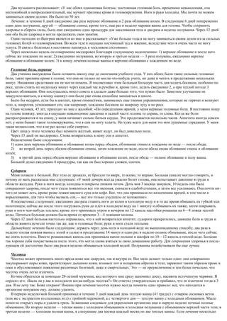 Два музыканта рассказывают: «У нас обоих одинаковая болезнь: постоянная головная боль, временами невыносимая, сон
неспокойный и непродолжительный, нас мучают приливы крови и головокружения. Ноги и руки холодны. Мы почти не можем
заниматься своим делом». Им было по 50 лет.
Лечение: в течение 6 дней ежедневно два раза верхнее обливание и 2 раза обливание колен. В следующие 6 дней попеременно
один день полуванна, другой — обливание спины; кроме того, еще раз в неделю паровая ванна для головы. Чтобы сохранить
здоровье и сберечь силы, была еще ежедневно одна процедура для закаливания тела и два раза в неделю полуванна. Через 12 дней
они оба были здоровы и могли продолжать свои занятия.
Один господин из Венгрии является ко мне и рассказывает: «Уже больше года я не могу заниматься своим делом из-за сильных
головных болей и головокружения. Во всем теле я ощущаю постоянный зуд и жжение, вследствие чего я очень часто не могу
уснуть. В связи с болезнью я постоянно нахожусь я тоскливом состоянии».
Через несколько недель он совершенно выздоровел благодаря следующему водолечению: 1) верхнее обливание и после него
сейчас же хождение по воде; 2) ежедневно полуванна, во вторую и третью недели — 3 раза полувана, ежедневно верхнее
обливание и обливание колен; 3) к концу лечения полные ванны и верхние обливания с хождением по воде.
Головные боли, нервные
Два ученика вынуждены были оставить школу еще до окончания учебного года. У них обоих были такие сильные головные
боли, такие приливы крови к голове, что они не только не могли что-нибудь учить, но даже и читать в продолжение нескольких
минут. Никакими средствами им не могли помочь. Я посоветовал этим больным большую часть дня ходить босиком, особенно по
росе, затем стоять по нескольку минут через каждый час в ручейке и, кроме того, делать ежедневно 2, а при теплой погоде 3
верхних обливания. Они послушались моего совета и сделали даже больше того, что нужно было. Заметное улучшение не
замедлило явиться, и к концу каникул они были уже снова способны заниматься в школе.
Было бы недурно, если бы в школах, кроме гимнастики, занимались еще такими упражнениями, которые не горячат и волнуют
тело, а, напротив, успокаивают его, как например, хождение босиком но мокрому лугу и по росе.
Один человек, 45 лет, приходит ко мне с жалобой: «По определению врачей, у меня нервные головные боли. Я постоянно ношу
на голове повязку, иногда я ощущаю невыносимое давление в задней части головы то справа, то слева. Когда же боли
распространяются и на спину, у меня начинает сильно биться сердце. Это продолжается несколько часов. Аппетита иногда совсем
нет; у меня бывает такое головокружение, что я сам не могу ходить. Но хуже всего для меня это мои душевные страдания. У меня
такая меланхолия, что я не раз желал себе смерти».
Цвет лица у этого человека был немного желтый, живот вздут, он был довольно ноли.
Через 13 дней он выздоровел. Снова возвратились к нему сон и аппетит.
Водолечение было следующим:
1) один день верхнее обливание и обливание колен перед обедом, обливание спины и хождение по воде — после обеда;
2) во второй день перед обедом обливание спины, затем хождение по воде, после обеда снова обливание спины и обливание
колен;
3) в третий день перед обедом верхнее обливание и обливание колен, после обеда — полное обливание и полу ванна.
Больной делал ежедневно 4 процедуры, так как он был хорошо сложен, плотен.
Судороги
Меня позвали к больной. Все тело ее дрожало, ее бросало то вверх, то влево, то вправо. Больная сама не могла» говорить, и
потому ее мать рассказала мне следующее: «У моей дочери всегда ужасно болит голова, она испытывает давление в груди и
области желудка. Руки и ноги всегда холодны и покрыты липким потом. Дочь моя 3 месяца замужем, 10 недель она была
совершенно здорова, после чего стали появляться все эти явления, сначала в слабой степени, а затем все усиливаясь. Она почти ни-
чего не может есть, кроме разве ложки мясного супа или кофе. Все, что она принимала по назначению врачей, в том числе и
впрыскивания, для того чтобы вызвать сон,— все это только ухудшало ее положение».
Я посоветовал следующее: ежедневно два раза ставить ноги до колен в холодную воду и в то же время обмывать их губкой или
полотенцем; сейчас же после этого погружать руки до плеч в холодную воду на 1 минуту и обмывать их также; затем покрывать
руки и ноги чем-нибудь теплым: кроме того принимать утром и вечером по 12 капель настойки ромашки на 6—8 ложек теплой
воды. Питаться больная должна была время от времени 3—4 ложками молока.
Через 12 дней больная настолько оправилась, что к ней возвратился аппетит, судороги прекратились, давящие боли в груди и
области живота исчезли точно так же, как и головные боли; руки и ноги стали теплыми.
Дальнейшее лечение было следующим: держать через день ноги в холодной воде по вышеописанному способу; два раза в
неделю теплая ножная ванна с золой и солью в продолжение 14 минут и один раз в неделю полное обмывание, после чего сейчас
же опять в постель. Вместо ромашковых капель она принимала капли полыни и шалфея по 10—12 капель в теплой воде. Больная
так хорошо себя почувствовала после этого, что могла снова взяться за свою домашнюю работу. Для сохранения здоровья в после-
дующем ей достаточно было два раза в неделю обмываться холодной водой. Полуванны подействовали бы еще лучше.
Чесотка
Чесотка может причинить много вреда коже как снаружи, так и внутри ее. Все мази делают только одно: они совершенно
закупоривают поры кожи, препятствуют дыханию кожи, вгоняют пот и испарения обратно в тело, заражают таким образом кровь и
соки и обусловливают появление различных болезней, даже и смертельных. Это — не преувеличение и тем более печально, что
чесотку очень легко излечить.
Ко мне обратился за помощью 28-летний мужчина, вид которого мне сразу напомнил доску, насквозь источенную червями. Я
спросил его: «Была ли у вас в молодости когда-нибудь чесотка?» Он ответил утвердительно и прибавил, что ее излечили тогда в 3
дня. Я не лечу так. Боже сохрани! Именно при лечении чесотки нужно всегда помнить одно правило: все, что находится в
организме ненужное ему, должно удалить.
В первую неделю мой больной принимал в течение 3 дней каждый день теплую ванну (41 градус) с отваром сосновых веток
(или же с экстрактом из сосновых игл) с тройной переменой, а с четвертого дня — теплую ванну с холодным обливанием. Мыло
помогло открыть поры и удалить грязь. За ваннами следовали для укрепления организма еще в первую неделю ночные полные
обмывания. Во вторую неделю — теплая ванна с холодным обмыванием и холодная полуванна с обмыванием верхней части тела; в
третью неделю — холодная полная ванна, в следующие два месяца каждый месяц по две теплых ванны. Если лечение несколько
 