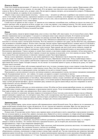Пляска св. Витта
Один отец семейства рассказывает: «У меня есть дочь 10 лет, она с самого рождения не совсем здорова. Прорезывание зубов
было для нее так тяжело, что мы думали, что она умрет. В то же время у нее одна нога стала тоньше другой. Теперь у девочки
пляска св. Витта. Она не может есть, не может спать. На нее просто страшно смотреть, когда начинаются судороги. Я обращался
уже ко многим врачам, но здоровье ее все ухудшается».
«Варите отаву в воде в продолжение получаса,— сказал я ему,— возьмите ее побольше и прибавьте еще немного соли; смочите
затем в этом отваре грубую сорочку, хорошенько выжмите ее и наденьте на ребенка, затем оберните его шерстяным одеялом, и
пусть он полежит так полчаса, а если в это время он уснет, то пусть спит, пока не проснется. Делайте так в продолжение 8 дней 2
раза ежедневно и приходите тогда с известиями».
8 дней спустя он пришел ко мне и сказал: «У девочки на теле появилась сильнейшая сыпь, особенно на груди и на спине, но она
отлично чувствует себя, не жалуется на боли; судорог нет, и спит она хорошо; у нее появился аппетит. Что мне дальше делать?»
Я велел ему надевать ребенку по-прежнему рубаху через каждые 3 дня и так в течение 2 недель. Кроме того, девочка должна
была принимать ежедневно 20 капель полынной настойки.
Ожоги
Один крестьянин, спасая во время пожара вещи, упал в огонь и так обжег себе лицо и руки, что его нельзя было узнать. Врач
обложил пораженные места пластырями. С пальцев и со всей руки кожа и мясо свисали клочьями. В отчаянии несчастный
призывал смерть, чтобы избавиться от испытываемых им ужасных мучений. Врач признал излечение невозможным.
Случайно местного священника как раз тогда не было дома. Обязанности священника в его приходе в продолжение 3 дней
исполнял я и поэтому попал к несчастному больному. Я не мог выносить его криков и все думал, как бы облегчить ему страдания и
дать возможность спокойно умереть. Я велел снять пластырь, быстро смешал пером яичный белок и льняное масло со Сметаной и,
чтобы помешать доступу внешнего воздуха, как можно гуще смазал этой мазью раны. Сверху я положил старые и поэтому мягкие
полотняные мокрые тряпочки и обвязал все это еще сухим платком. Через каждые два часа сухой платок снимался, мокрые же
тряпочки снова осторожно, но обильно смачивались губкой, чтобы таким образом воспрепятствовать их высыханию и весьма
болезненному прилипанию. Утром и вечером их нужно было снимать и как можно скорее снова смазывать той же мазью раны. Уже
после первого применения результаты были хороши и подали мне надежду на исцеление; но я этого никому не сказал. Через 1/4
часа сильные боли уже уменьшились и появление страшных судорог было предотвращено.
Внутрь я велел принимать ежедневно по две ложки деревянного масла. Прованское масло оказало бы такую же услугу.
Очень скоро под покровом, мешавшим доступу внешнего воздуха, образовалась новая кожа. Этому содействовала также и
строжайшая опрятность; после первых дней болезни старательно смывали два раза в день теплой водой весь гной. Через две недели
крестьянин был почти здоров. Сам врач сознался, что он считает это излечение каким-то чудом; он никогда не думал, что такие
сильные ожоги излечимы.
Один слуга так сильно обжег себе половину верхней части тела, что рука, половина груди и одна сторона головы были покрыты
черными и желтовато-красными пятнами, и кожа повсюду сошла. Вид у него был ужасный; бедняга испытывал страшные боли.
Такое же лечение, как и в предыдущем случае, поставило его на ноги в течение 4 недель.
Невозможность доступа внешнего воздуха, постоянная влажность накладываемого платка, постоянное смазывание освежающей
массой, безукоризненная чистота - вот главное, что нужно для верного и скорого излечения от ожогов.
При незначительных ожогах лучше всего помогают кислая капуста и рассол капусты. Капусту берут прямо из бочонка,
накладывают на рану и перевязывают ее чем-нибудь. Накладываемую повязку следует смачивать три-четыре раза в день в рассоле
и снова накладывать ее. Если чистый рассол слишком жжет, то его можно развести обыкновенной водой. Многие предпочитают в
таких случаях растертый картофель, другие смазывают рану льняным или другим каким-нибудь маслом и покрывают ее ватой,
чтобы помешать доступу внешнего воздуха.
Все эти средства хороши.
Одна женщина обожгла себе руку до локтя кипятком и огнем. Ей сейчас же была оказана врачебная помощь; но, несмотря на
самое заботливое лечение, рана не закрывалась в продолжение многих недель. Тогда эта женщина обратилась к моему лечению,
благодаря которому уже через день прекратились боли и рана стала заживать.
Лечение состояло в следующем: всю рану покрыли по возможности более толстым слоем яичного белка и масла и обвязали
мокрой тряпицей; в первый день это повторили 2 раза. Весь гной и испорченные соки были удалены отваром сенной трухи. Во
время лечения образовалось несколько нарывов, против которых употребляли отвар верблюжьего сена. Пользуясь попеременно
этими средствами, она очень скоро вылечила свою руку, которую уже считала неизлечимой.
Заражение крови
Вальтер, убивая корову, очень сильно порезал себе окровавленным ножом большой палец. Он не обратил на это внимания, но
скоро почувствовал сильные боли, и рука так распухла, что он с трудом мог шевелить пальцами. Врач дал ему средство для
обмывания и прикладывания к ране. Жар усиливался, на пальцах и руке появились синеватые и желтоватые пятна. Боли
становились все невыносимее.
Позвали меня. Я посоветовал делать 4 раза в день паровую ванну для всей руки и кисти, каждый раз в продолжение получаса.
Все же остальное время он должен был держать опухшую руку обернутой до локтя в компресс из отвара сенной трухи (Отварить
сенную труху в кипящей воде, хорошенько выжать ее и положить в платок; больной кладет на него руку и ее обворачивают
платком, покрытым влажной, теплой сенной трухой.).
Через каждый час-два, т.е. всякий раз, когда боли особенно усиливались, нужно было менять сенную труху, т.е. отварить
свежую и снова ее наложить. Это лечение облегчило страдания больного: уже на второй день воспаление перестало
распространяться, а через 4 дня совершенно прекратилось.
Один господин вырезал себе воспаленную мозоль. Через несколько дней воспаление усилилось настолько, что появились явные
признаки заражения крови. Все, видевшие больного, считали его погибшим.
Этот больной принимал ежедневно две ножные ванны из отвара сенной трухи. Кроме того, ноги больного несколько раз в день
оборачивались платками, смоченными в отваре полевого хвоща (через каждый час). Так как в организме уже появились признаки
заражения крови (плохой вид, отсутствие аппетита), то кроме вышеуказанных процедур он делал ежедневно обмывание верхней
части тела и одно нижнее обертывание на 1 1/2 часа. Ежедневно он пил 2 чашки полынного и шалфейного настоя (обе травы
 