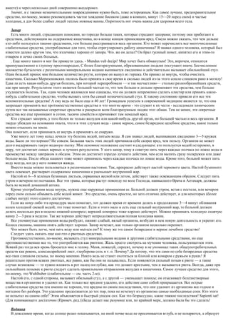 вместе) и через несколько дней совершенно выздоровел.
3начит, и с такими незначительными повреждениями нужно быть, тоже осторожным. Как самое лучшее, предохранительное
средство, по-моему, можно рекомендовать частое хождение босиком (даже в комнате, минут 15—20 перед сном) и частые
холодные, а для более слабых людей теплые ножные ванны. Опрятность ног очень важна для здоровья всего тела.
Запор
Есть много людей, страдающих поносами, но гораздо больше таких, которые страдают запорами; поэтому они прибегают к
средствам, действующим на содержимое кишечника, но в конце концов приносящим вред. Смело можно сказать, что чем дольше
кто-либо пользуется такими средствами, тем больше расстраивается весь организм. Кто может перечислить все многочисленные
слабительные средства, употребляемые для того, чтобы отрегулировать работу кишечника? Я знавал одного человека, который был
известен далеко кругом тем, что излечивал хорошо от запора. Что. же он делал? Он брал гусиный помет, кипятил его и этим-то
отваром и лечил своих больных.
. Еще много такого я мог бы привести здесь. - Mundus vult decipi! Мир хочет быть обманутым! Это, впрочем, относится
преимущественно к глупому простонародью, С более благоразумными, образованными людьми поступают иначе. Бесчисленное
множество бутылочек с различными минеральными водами выпивается ежедневно и действительно вызывает обильнейший стул.
Один больной принес мне большое количество ртути, которое он вынул из горшка. Он принял ее внутрь, чтобы очистить
кишечник. Сколько Моризоновских пилюль было принята в свое время и сколько людей из-за этого сошло слишком рано в могилу!
Едва ли есть какая-нибудь другая болезнь, при которой перепробовали — и так несчастливо— столько разнообразнейших средств,
как при запоре. Результатом этого является большей частью то, что чем больше и дольше применяют эти средства, тем больше
ухудшается болезнь. Так, один человек жаловался мне однажды, что он должен непременно сделать клистир или принять какое-
нибудь слабительное средство, чтобы вызвать хотя бы самый незначительный стул. К такому состоянию привели его все эти
вспомогательные средства! А ему ведь не было еще и 40 лет! Громадным успехом в современной медицине является то, что она
запрещает применять все противоестественные средства и что многие врачи - это служит к их чести - исследовали химическим
путем все так называемые секретные средства и раскрыли всем благоразумным людям этот обман. Тем не менее, эти секретные
средства все еще проникают в сотни, тысячи семейств и причиняют там немалый вред.
Кто страдает запором, у того болен не только желудок или какой-нибудь другой орган, но большей частью и весь организм. Я
твердо убежден на основании опыта, что и в этих случаях вода - самое верное, самое безвредное целебное средство, какое только
можно отыскать на земле.
Она помогает, если принимать ее внутрь и применять ее снаружи.
Уже много лет тому назад лечили эту болезнь водой, питьем воды. Я сам знавал людей, выпивавших ежедневно 3—5 кружек
воды. Было ли это хорошо? Не совсем. Большая часть этих людей причинила себе скорее вред, чем пользу. Организм не может
долго выдерживать такую водяную пытку. Мое основное положение состоит в следующем: кто пользуется водой осторожно, в
меру, тот достигает самых верных и лучших результатов. У кого запор, тому я советую пить через каждые полчаса по ложке воды в
промежутке между завтраком и обедом. Этим он достигнет гораздо лучшего действия, чем если выпить сразу полкружки или даже
больше воды. После обеда пациент тоже может принимать через каждые полчаса по ложке воды. Кроме того, больной может пить
воду всегда, когда у него появится жажда.
Вместо воды можно пользоваться и различными настоями. Так, прекрасно действует настой тернового цвета. Настой бузинного
цвета освежает, растворяет содержимое кишечника и уменьшает внутренний жар.
Настой из 6—8 зеленых бузинных листьев, сорванных весной или летом, действует также освежающим образом. Следует пить
утром и вечером по полчашки. Все эти травы, которые растут повсюду по воле Господа, наивысшего Врача и Аптекаря, должны
быть во всякой домашней аптеке.
Кроме употребления воды внутрь, нужны еще наружные применения ее. Больной должен утром, встав с постели, или вечером
перед сном сильно обмывать себе водой живот. Это средство, очень простое, но зато отлично действует, и для некоторых (более
слабых натур) этого одного достаточно.
Если же кому-либо эта процедура мало помогает, тот должен время от времени делать в продолжение 3—4 минут обливания
колен холодной свежей водой; это тоже помогает. Если и этого мало и есть еще сильный внутренний жар, то больной должен
делать несколько раз в неделю нижний компресс; верхний компресс тоже хорошо действует. Можно принимать холодную сидячую
ванну 2—3 раза в неделю. Так же хорошо действует непродолжительная полная холодная ванна.
Все упомянутые применения воды разбудят, оживят слабый, вялый организм, возбудят в нем новую деятельность и укрепят его.
Колеса смазаны, машина опять действует хорошо. Запор исчезает, как только организм несколько окрепнет.
Что может быть легче, чем пить воду или мыться ею? К тому же это самое безвредное и верное лечебное средство!
Следует здесь сказать еще кое-что о рвотных средствах.
Противоестественно, по-моему, вызывать стул минеральными водами и другими слабительными средствами, но еще
противоестественнее все то, что употребляется как рвотное. Жаль просто смотреть на мучения человека, пользующегося этим.
Всякий раз тогда вся кровь бросается мне в голову. Меня, пожалуй, спросят, почему я не упоминал таких общеупотребительных
средств как ревень, александрийский лист, глауберова соль и т. п. Почему? Да потому, что эти сами по себе безвредные средства
все-таки слишком сильны, по моему мнению. Никто ведь не станет охотиться за блохой или комаром с ружьем в руках! Я
решительно против всяких рвотных, все равно, как бы они не назывались. Если появляется сильный позыв к рвоте — а такие
случаи возможны — то нужно вложить в рот палец поглубже, как это делают крестьяне, чем и вызывается рвота. Всегда, даже при
сильнейших позывах к рвоте следует сделать правильными отправления желудка и кишечника. Самое лучшее средство для этого,
по-моему, это Wuhlhuber (слабительное — см. часть 2-ю).
Настой его, с одной стороны, вызывает обильный стул, а с другой — уменьшает поносы; он отыскивает болезнетворные
вещества в организме и удаляет их. Как только все вредное удалено, его действие само собой прекращается. Все острые
слабительные средства тем именно не хороши, что вредны по своим последствиям, что они удаляют из организма все годное и
негодное без разбора. Это удаление продолжается до тех пор, пока не исчезнут из организма самые необходимые соки. Кто этого
не испытал на самом себе? Этим объясняется и быстрый упадок сил. Как это безрассудно, какие тяжкие последствия! Sapienti sat!
(Для понимающего достаточно (Примеч. ред.)).Беда делает нас разумнее или, по крайней мере, должна была бы это сделать!
Водянка
В дождливое время, когда солнце редко показывается, на иной почве вода не просачивается вглубь и не испаряется, а образует
 