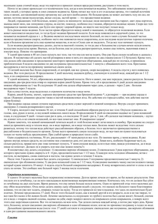 маленькие лужи стоячей воды; вода эта портится и приносит немало вреда растениям, растущим в этом месте.
Почти то же самое происходит и в человеческом теле, когда в нем начинается водянка. Это заболевание может развиться у
таких людей, у которых кровь и соки слишком водянисты. Кровь питает все тело и его отдельные органы, это главный источник
силы и жизни, доставляющий всему организму все для него необходимое. Но больная кровь не может доставить телу ни сил, ни
жизни; поэтому вялая мускулатура, вялые сосуды, застой крови — это предвестники водянки.
Людей, страдающих этой болезнью, можно узнать по внешности: молодые люди внезапно как бы стареют, цвет лица портится,
мышцы висят вяло, как лопнувшие струны, на костях; повсюду, особенно под глазами, образуются водяные мешки. Скоро все тело
покрывается такими мешками, как будто оно просит здоровой крови, но вместо нее получает только воду.
Есть разные виды водянки. Если застои крови образуются между кожей и мышцами, то образуется подкожная водянка. Если
живот наполняется жидкостью, то тогда будет водянка брюшной полости. Если вода появляется в сердечной сумке, то это
называется водянкой сердца и т. д. Водянка является последствием многих болезней, но она в таких случаях большей частью
является предвестником смерти; особенно часто она появляется после скарлатины, если последняя недостаточно хорошо излечена,
если в больном организме есть еще ядовитые вещества, и он не в Силах сам их выделить. Тогда все тело начинает пухнуть.
Если водянка распространилась далеко, достигла высокой степени, то тогда уже в большинстве случаев ничем нельзя помочь
вследствие недостатка крови. Вначале, когда болезнь еще не успела распространиться, можно еще помочь, выкачивая извне и
изнутри воду. Поясню это примерами.
У одной крестьянки в 48 лет стало пухнуть все тело, так что она еле могла ходить. Она уже была сильно ослаблена и дышала с
трудом. Я посоветовал ей сделать настой розмарина в вине и пить его ежедневно по два стакана (около 1/2 бутылки). Кроме того,
она делала себе ежедневно в продолжение некоторого времени короткое обертывание, каждый раз по полчаса, и принимала
приблизительно 4 недели ежедневно по две полуванны продолжительностью: 1 минута с обмыванием всего тела. Крестьянка
выздоровела и могла по-прежнему заниматься своим делом.
12-летний мальчик был болен скарлатиной, от которой, как все думали, скоро выздоровел. 6 недель спустя у него появилась
водянка. Все тело распухло. В продолжение 3 дней мальчику надевали рубаху, смоченную в соленой воде, каждый раз на 1 1/2
часа, и он совершенно выздоровел.
У одной женщины, 54 лет, образовалась водянка брюшной полости. Ноги и живот, как мне передали, ужасно распухли. Больная
ежедневно два-три раза пила отвар из порошка корня дикой бузины. Кроме того, ей в продолжение 6 дней делали ежедневно
нижнее обертывание на 1 час В следующие 10 дней она делала обертывания через день, а дальше - через 2 дня. : Больная
выздоровела через 3 недели.
Как я узнал потом, вода выделилась в огромном количестве в виде мочи.
Корень дикой бузины, значит, хорошее внутреннее средство при брюшной водянке *, а розмарин — при водянке сердца и
груди. (Хорошее домашнее средство также и пастой можжевеловых ягод. Но действие его гораздо-слабее, чем действие настоя
корня бузины).
При водянке сердца самым лучшим наружным средством служат верхний и нижний компрессы. Внутрь следует принимать
ежедневно 2 стакана розмаринового настоя.
У Георга, молодого еще человека 36 лет, в течение 8 дней сильнейшим образом распухло все тело. Опухоли появились на
голове, шее, руках и ногах, и под кожей появилось много воды. В продолжение 8 дней он ежедневно надевал но 2 раза испанский
плащ, в следующие 9 дней - только один раз в день, а в последние 10 дней - раз в, 3 дня. «Я сделался настоящим испанцем, - шутил
он, климат хоть и не совсем испанский, но все-таки помогает мне. Я совершенно здоров".
Нужно заметить, что всякий начинающий лечиться водой от этой болезни может легко впасть в ошибку. При водянке не следует
никогда применять воду в теплом виде. ни в виде паровых, ни в виде теплых ванн. Болезнь может вследствие этого сильно
развиться, потому что теплая вода действует расслабляющим образом, а болезнь эта и заключается преимущественно в
расслаблении и бездеятельности органов. Лучше всего применять самую холодную воду, но все-таки ею нужно пользоваться
только по чьему-нибудь предписанию. При слабой крови и природное тепло слабо.
Один содержатель гостиницы, 50 лет, рассказывает: «У меня распухло все тело. По мнению врача, у меня водянка. Я уже
принял внутрь немало средств, но состояние мое становится день ото дня все хуже. Левая нога, особенно бедренная часть ее,
сильно распухла, правая нога уже тоже начинает пухнуть. У меня сильная жажда; если я пью пиво, жажда усиливается, да и вода
никак не помогает. Должен ли я умереть или мне еще можно помочь?»
Я посоветовал ему делать следующее: 1) ежедневно верхнее обливание колен; 2) еженедельно 3 раза короткое обертывание, для
которого простыню нужно свернуть в 4—6 раз, продолжительностью 1 1/2 часа; 3) каждую ночь холодное обмывание, встав с
постели, не вытираясь, снова ложиться в постель; так нужно делать в течение 3 недель.
После этих 3 недель он должен был делать следующее: 1) еженедельно 3 полуванны продолжительностью 1 минута; 2)
еженедельно три обливания спины; 3) два раза испанский плащ на 1 1/2 часа; 4) ежедневно выпивать чашку настоя полевого хвоща,
который нужно кипятить 10 минут. 6 недель спустя больной совершенно выздоровел. К нему возвратились аппетит и силы и он мог
спать по ночам. Это сообщил мне больной через 3 месяца после излечения.
Страдания позвоночника
У одного 16-летнего мальчика было искривление позвоночника. Долгое время лечили его врачи, но без всяких результатов. Они
послали его в лечебницу, где на него накладывали всевозможные выпрямляющие повязки. Кончилось тем, что он должен был уйти
из лечебницы на двух костылях. Врачи решили, что ему ничем больше нельзя помочь. Один из приятелей отца этого мальчика дал
ему «Мое водолечение». Отец начал делать своему сыну обмывания водой с уксусом; это оказало на больного такое благотворное
влияние, что он уже мог ходить, опираясь только на палку. Тогда его привезли ко мне в надежде, что здесь он окончательно будет
излечен. Лечение продолжалось 17 дней. После этого больной ходил, как и всякий другой в его возрасте, если и не так твердо, то
все-таки без палки и без всяких болей. Лечение заключалось в следующем: из грубого полотна был сделан жилет; больной, смочив
его в воде с отваром овсяной соломы, надевал на себя; сверх мокрого жилета он покрывался сухим покрывалом, а поверх всего
этого еще шерстяным одеялом. Все это оставлялось на всю ночь. Так делали сначала каждый вечер, а потом уже через день. Кроме
того, больному делали ежедневно два верхних обливания и одно обливание колен; или же он принимал полуванну и ходил по воде.
Дальнейшие применения воды (после этих 17 дней) состояли в следующем: еженедельно две полуванны, два верхних обливания
и один раз одевание вышеописанного жилета.
Глисты
 