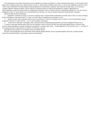 В человеческом теле может находиться много паразитов, которые ослабляют и делают организм больным; из них больше всего
вреда могут принести круглые и другие виды глистов. У детей глисты бывают очень часто, и, если мать вовремя не заметит этого,
глисты могут причинить им много вреда. Они развиваются в кишечнике, особенно при тяжелой мучной пище, если питаться
главным образом черным хлебом. Глисты обычно спускаются вниз, но иногда поднимаются и кверху. Признаком их
существования служит большой аппетит, неприятное ощущение и боль в области пупка. Главный же признак тот, что дети часто
ковыряют в носу. У детей, кроме того, болезненный вид, потому что глисты лишают организм необходимого питания.
Средства против них следующие:
1. разрезают луковицу и кладут ее на ночь в кружку воды. Утром хорошо выжимают кусочки лука и пьют эту воду натощак.
Если пользоваться этим средством 3—4 дня, то глисты будут истреблены и удалены из тела;
2. кипятят ложку меду в кружке воды и пьют эту жидкость. Глисты поглощают всю эту воду, и если потом выпить чашку
полынного настоя, что для глистов — яд, то они погибают и выходят;
3. лучше всего действует цитварное семя, семя растения, называющегося противоглистным (Aspidium Filiхmas Sw.).
У одного господина вышли сразу три толстые длинные глисты изо рта. Он был уже некоторое время болен и лечился. Две
полные ложки цитварного семени, которые он принимал в течение двух дней — после приема он 2 часа ничего не ел,— сделали то,
что в продолжение 3 дней вышло не меньше 78 длинных глистов.
Цитварное семя недорого; его можно купить во всякой аптеке.
Из всех глистов вреднее всего ленточные. В настоящее время найдено для их удаления верное средство, которое можно
получить во всякой аптеке с указанием, как им пользоваться.
 