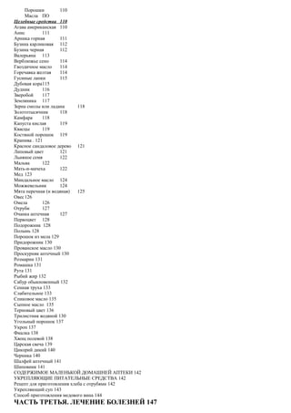 Порошки 110
Масла ПО
Целебные средства 110
Агава американская 110
Анис 111
Арника горная 111
Бузина карликовая 112
Бузина черная 112
Валерьяна 113
Верблюжье сено 114
Гвоздичное масло 114
Горечавка желтая 114
Гусиные лапки 115
Дубовая кора115
Дудник 116
Зверобой 117
Земляника 117
Зерна смолы или ладана 118
Золототысячник 118
Камфара 118
Капуста кислая 119
Квасцы 119
Костяной порошок 119
Крапива . 121
Красное сандаловое дерево 121
Липовый цвет 121
Льняное семя 122
Мальва 122
Мать-и-мачеха 122
Мед 123
Миндальное масло 124
Можжевельник 124
Мята перечная (и водяная) 125
Овес126
Омела 126
Отруби 127
Очанка аптечная 127
Первоцвет 128
Подорожник 128
Полынь 128
Порошок из мела 129
Придорожник 130
Прованское масло 130
Проскурняк аптечный 130
Розмарин 131
Ромашка 131
Рута 131
Рыбий жир 132
Сабур обыкновенный 132
Сенная труха 133
Слабительное 133
Спиковое масло 135
Сыпное масло 135
Терновый цвет 136
Трилистник водяной 130
Угольный порошок 137
Укроп 137
Фиалка 138
Хвощ полевой 138
Царская свеча 139
Цикорий дикий 140
Черника 140
Шалфей аптечный 141
Шиповник 141
СОДЕРЖИМОЕ МАЛЕНЬКОЙ ДОМАШНЕЙ АПТЕКИ 142
УКРЕПЛЯЮЩИЕ ПИТАТЕЛЬНЫЕ СРЕДСТВА 142
Рецепт для приготовления хлеба с отрубями 142
Укрепляющий суп 143
Способ приготовления медового вина 144
ЧАСТЬ ТРЕТЬЯ. ЛЕЧЕНИЕ БОЛЕЗНЕЙ 147
 