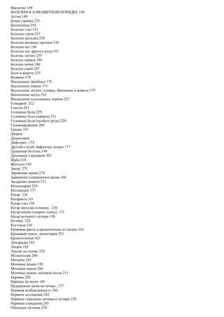Введение 148
БОЛЕЗНИ В АЛФАВИТНОМ ПОРЯДКЕ 149
Астма 149
Белая горячка 253
Бессонница 254
Болезни глаз 153
Болезни горла 215
Болезни желудка 238
Болезни мочевых органов 216
Болезни ног 186
Болезни ног другого рода 191
Болезнь легких 235
Болезнь нервов 246
Болезнь почек 246
Болезнь ушей 247
Боли в животе 235
Водянка 278
Воспаление (вообще) 178
Воспаление кишок 171
Воспаление легких, плевры, брюшины и живота 179
Воспаление мозга 192
Воспаление седалищных нервов 223
Геморрой 212
Глисты 281
Головные боли 229
Головные боли нервные 231
Головные боли (особого рода) 229
Головокружение 260
Грыжи 167
Диарея
Дизентерия
Дифтерит :174
Другой случай эмфиземы легких 177
Душевная болезнь 194
Душевные страдания 203
Жаба 214
Желтуха 198
Запор 275
Заражение крови 274
Заражение (отравление) крови 166
Засорение живота 271
Ипохондрия 224
Истощение 177
Катар 226
Катаракта 161
Катар глаз 150
Катар желудка и кишок . 236
Катар кишек (диарея, понос). 171
Катар мочевого пузыря 158
Колики 228
Костоеда 156
Кровавая рвота и кровотечение из легких 163
Кровавый понос, дизентерия 252
Кровотечения 165
Лихорадка 183
Лишаи 183
Лишаи на голове 228
Меланхолия 260
Мигрень 241
Мочевые камни 159
Мочевые камни 266
Мочевые камни, мочевой песок 211
Нарывы 204
Нарывы на ногах 186
Недержание мочи но ночам , 157
Нервная возбужденность 244
Нервное истощение 242
Нервное страдание мочевого пузыря 159
Нервные страдания 243
Обильное потение 258
 