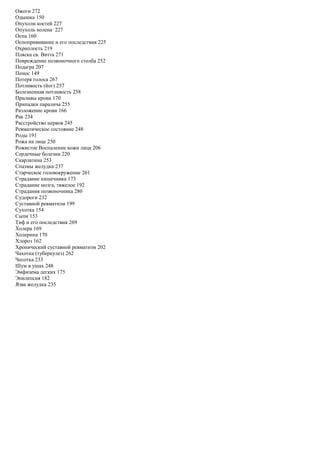 Ожоги 272
Одышка 150
Опухоли костей 227
Опухоль колена 227
Оспа 160
Оспопрививание и его последствия 225
Охриплость 219
Пляска св. Витта 271
Повреждение позвоночного столба 252
Подагра 207
Понос 149
Потеря голоса 267
Потливость (йог) 257
Болезненная потливость 258
Приливы крови 170
Припадки паралича 255
Разложение крови 166
Рак 234
Расстройство нервов 245
Ревматическое состояние 248
Роды 191
Рожа на лице 250
Рожистое Воспаление кожи лица 206
Сердечные болезни 220
Скарлатина 253
Спазмы желудка 237
Старческое головокружение 261
Страдание кишечника 173
Страдание мозга, тяжелое 192
Страдания позвоночника 280
Судороги 232
Суставной ревматизм 199
Сухотка 154
Сыпи 153
Тиф и его последствия 269
Холера 169
Холерина 170
Хлороз 162
Хронический суставной ревматизм 202
Чахотка (туберкулез) 262
Чесотка 233
Шум в ушах 248
Эмфизема легких 175
Эпилепсия 182
Язва желудка 235
 