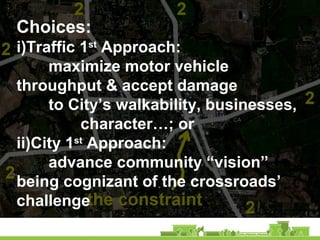Choices:
i)Traffic 1st
Approach:
maximize motor vehicle
throughput & accept damage
to City’s walkability, businesses,
character…; or
ii)City 1st
Approach:
advance community “vision”
being cognizant of the crossroads’
challenge
 