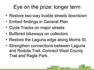 Eye on the prize: longer term
• Restore two-way livable streets downtown
• Embed findings in General Plan
• Cycle Tracks on major streets
• Buffered bikeways on collectors
• Restore the Laguna edge along Morris St.
• Strengthen connections between Laguna
and Rodota Trail. Connect West County
Trail and Ragle Park.
 