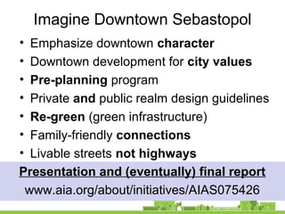 Imagine Downtown Sebastopol
• Emphasize downtown character
• Downtown development for city values
• Pre-planning program
• Private and public realm design guidelines
• Re-green (green infrastructure)
• Family-friendly connections
• Livable streets not highways
Presentation and (eventually) final report
www.aia.org/about/initiatives/AIAS075426
 