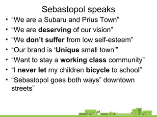 Sebastopol speaks
• “We are a Subaru and Prius Town”
• “We are deserving of our vision”
• “We don’t suffer from low self-esteem”
• “Our brand is ‘Unique small town’”
• “Want to stay a working class community”
• “I never let my children bicycle to school”
• “Sebastopol goes both ways” downtown
streets”
 