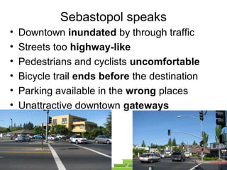 Sebastopol speaks
• Downtown inundated by through traffic
• Streets too highway-like
• Pedestrians and cyclists uncomfortable
• Bicycle trail ends before the destination
• Parking available in the wrong places
• Unattractive downtown gateways
 