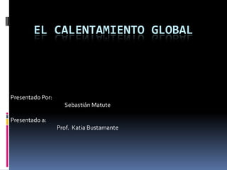 EL CALENTAMIENTO GLOBAL




Presentado Por:
                    Sebastián Matute

Presentado a:
                  Prof. Katia Bustamante
 