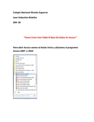 Colegio Nacional Nicolas Esguerra

Juan Sebastian Bolaños

904- 04




          ‘’Como Crear Una Tabla O Base De Datos En Access’’



Para abrir Access vamos al botón inicio y ubicamos el programa
Access 2007 o 2010
 