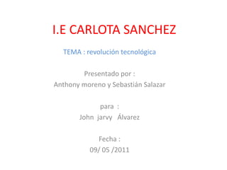 I.E CARLOTA SANCHEZ    TEMA : revolución tecnológica Presentado por : Anthony moreno y Sebastián Salazar  para  : John  jarvy   Álvarez  Fecha : 09/ 05 /2011 