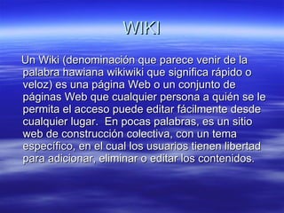 WIKI Un Wiki (denominación que parece venir de la palabra hawiana wikiwiki que significa rápido o veloz) es una página Web o un conjunto de páginas Web que cualquier persona a quién se le permita el acceso puede editar fácilmente desde cualquier lugar.  En pocas palabras, es un sitio web de construcción colectiva, con un tema específico, en el cual los usuarios tienen libertad para adicionar, eliminar o editar los contenidos.  