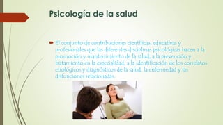 Psicología de la salud
 El conjunto de contribuciones científicas, educativas y
profesionales que las diferentes disciplinas psicológicas hacen a la
promoción y mantenimiento de la salud, a la prevención y
tratamiento en la especialidad, a la identificación de los correlatos
etiológicos y diagnósticos de la salud, la enfermedad y las
disfunciones relacionadas.
 