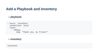 Add a Playbook and Inventory
playbook:
- hosts: localhost
connection: local
tasks:
- debug:
msg: "Thank you, my friend!"
inventory
localhost
 