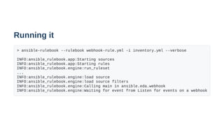 Running it
> ansible-rulebook --rulebook webhook-rule.yml -i inventory.yml --verbose
INFO:ansible_rulebook.app:Starting sources
INFO:ansible_rulebook.app:Starting rules
INFO:ansible_rulebook.engine:run_ruleset
...
INFO:ansible_rulebook.engine:load source
INFO:ansible_rulebook.engine:load source filters
INFO:ansible_rulebook.engine:Calling main in ansible.eda.webhook
INFO:ansible_rulebook.engine:Waiting for event from Listen for events on a webhook
 