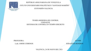 REPÚBLICA BOLIVARIANA DE VENEZUELA
INSTITUTO UNIVERSITARIO POLITÉCNICO “SANTIAGO MARIÑO”
EXTENSIÓN VALENCIA
TEORÍA MODERNA DE CONTROL
UNIDAD III
SISTEMAS DE CONTROL EN TIEMPO DISCRETO
PROFESORA: AUTOR:
Lcda. AMDIE CHIRINOS SEBASTIÁN RONDON
VALENCIA, 26 DE MAYO DEL 2021
 