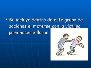 Se incluye dentro de este grupo de acciones el meterse con la víctima para hacerle llorar.   
