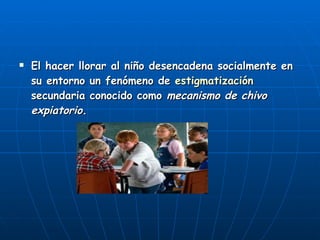 El hacer llorar al niño desencadena socialmente en su entorno un fenómeno de  estigmatización  secundaria conocido como  mecanismo de chivo expiatorio .   