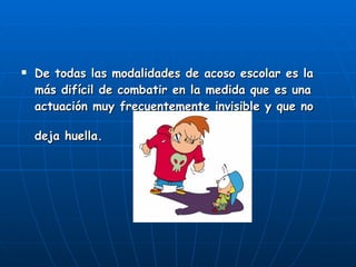De todas las modalidades de acoso escolar es la más difícil de combatir en la medida que es una actuación muy frecuentemente invisible y que no deja huella.   