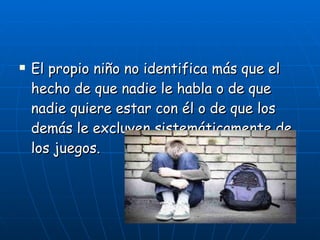 El propio niño no identifica más que el hecho de que nadie le habla o de que nadie quiere estar con él o de que los demás le excluyen sistemáticamente de los juegos. 