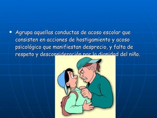 Agrupa aquellas conductas de acoso escolar que consisten en acciones de hostigamiento y acoso psicológico que manifiestan desprecio, y falta de respeto y desconsideración por la dignidad del niño. 