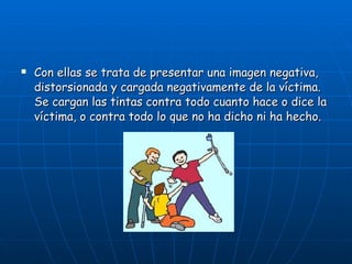 Con ellas se trata de presentar una imagen negativa, distorsionada y cargada negativamente de la víctima. Se cargan las tintas contra todo cuanto hace o dice la víctima, o contra todo lo que no ha dicho ni ha hecho.   