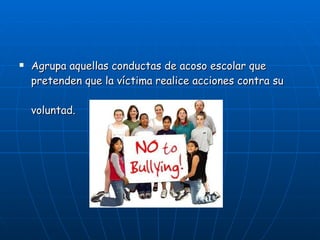 Agrupa aquellas conductas de acoso escolar que pretenden que la víctima realice acciones contra su voluntad.   