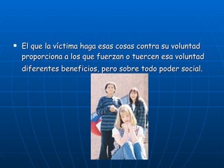 El que la víctima haga esas cosas contra su voluntad proporciona a los que fuerzan o tuercen esa voluntad diferentes beneficios, pero sobre todo poder social.   
