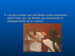 Los que acosan son percibidos como poderosos, sobre todo, por los demás que presencian el doblegamiento de la víctima.  