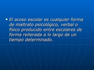 El acoso escolar es cualquier forma de maltrato psicológico, verbal o físico producido entre escolares de forma reiterada a lo largo de un tiempo determinado.   