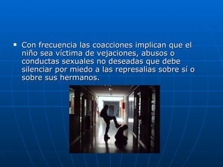 Con frecuencia las coacciones implican que el niño sea víctima de vejaciones, abusos o conductas sexuales no deseadas que debe silenciar por miedo a las represalias sobre sí o sobre sus hermanos. 