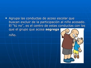Agrupa las conductas de acoso escolar que buscan excluir de la participación al niño acosado. El “tú no”, es el centro de estas conductas con las que el grupo que acosa  segrega socialmente  al niño.   