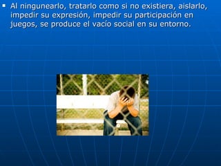 Al ningunearlo, tratarlo como si no existiera, aislarlo, impedir su expresión, impedir su participación en juegos, se produce el vacío social en su entorno.  