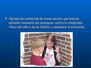 Agrupa las conductas de acoso escolar que buscan amilanar mediante las amenazas contra la integridad física del niño o de su familia, o mediante la extorsión. 