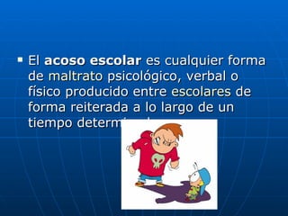 El  acoso escolar  es cualquier forma de  maltrato  psicológico, verbal o físico producido entre  escolares  de forma reiterada a lo largo de un tiempo determinado.  