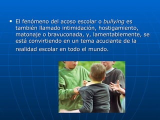 El fenómeno del acoso escolar o  bullying  es también llamado intimidación, hostigamiento, matonaje o bravuconada, y, lamentablemente, se está convirtiendo en un tema acuciante de la realidad escolar en todo el mundo.   