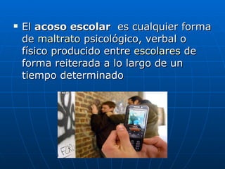 El  acoso escolar   es cualquier forma de  maltrato  psicológico, verbal o físico producido entre  escolares  de forma reiterada a lo largo de un tiempo determinado  