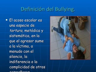 Definición del Bullying. El acoso escolar es una especie de  tortura , metódica y sistemática, en la que el agresor sume a la víctima, a menudo con el silencio, la indiferencia o la complicidad de otros compañeros.   